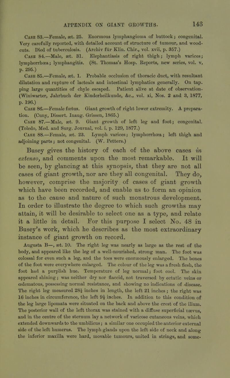 Cask 83.—Female, set. 25. Enormous lymphangioma of buttock j congenital. Very carefully reported, with detailed account of structure of tumour, and wood- cuts. Died of tuberculosis. (Archiv fur Klin. Chir., vol. xvii, p. 357.) Case 84.—Male, at. 31. Elephantiasis of right thigh j lymph varices; lymphorrhcea; lymphangitis. (St. Thomas's Hosp. Reports, new series, vol. v, p. 295.) Case 85.—Female, at. 1. Probable occlusion of thoracic duct, with resultant dilatation and rupture of lacteals and intestinal lymphatics generally. On tap. ping large quantities of chyle escaped. Patient alive at date of observation. (Winiwarter, Jahrbuch der Kinderheilkunde, &c, vol. xi, Nos. 2 and 3, 1877, p. 196.) Case 86.—Female foetus. Giant growth of right lower extremity. A prepara- tion. (Cuny, Dissert. Inaug. Grissen, 1865.) Case 87.—Male, aet. 9. Giant growth of left leg and foot; congenital. (Toledo, Med. and Surg. Journal, vol. i, p. 129, 1877.) Case 88.—Female, set. 23. Lymph varices; lymphorrhcea; left thigh and adjoining parts; not congenital. (W. Petters.) Busey gives the history of each of the above cases in extenso, and comments upon the most remarkable. It will be seen, by glancing at this synopsis, that they are not all cases of giant growth, nor are they all congenital. They do, however, comprise the majority, of cases of giant growth which have been recorded, and enable us to form an opinion as to the cause and nature of such monstrous development. In order to illustrate the degree to which such growths may attain, it will be desirable to select one as a type, and relate it a little in detail. For this purpose I select No, 48 in Busey's work, which he describes as the most extraordinary instance of giant growth on record. Augusta B—, set. 10. The right leg was nearly as large as the rest of the body, and appeared like the leg of a well-nourished, strong man. The foot was colossal for even such a leg, and the toes were enormously enlarged. The bones of the foot were everywhere enlarged. The colour of the leg was a fresh flesh, the foot had a purplish hue. Temperature of leg normal; foot cool. The skin appeared shining; was neither dry nor flaccid, not traversed by ectatic veins or cedematous, possessing normal resistance, and showing no indications of disease. The right leg measured 28£ inches in length, the left 21 inches; the right was 16 inches in circumference, the left 9£ inches. In addition to this condition of the leg large lipomata were situated on the back and above the crest of the ilium. The posterior wall of the left thorax was stained with a diffuse superficial nsevus, and in the centre of the sternum lay a network of varicose cutaneous veins, which extended downwards to the umbilicus; a similar one occupied tbe anterior external side of the left humerus. The lymph glands upon the left side of neck and along the inferior maxilla were hard, movable tumours, united in strings, and some-