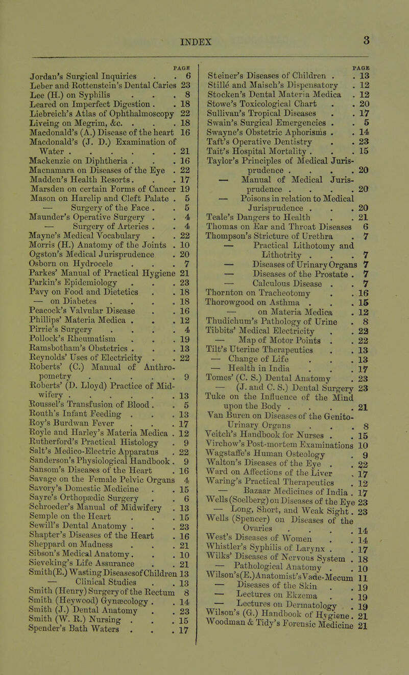 FAQK Jordan's Surgical Inquiries . . 6 Leber and Rottenstcin's Dental Caries 23 Lee (H.) on Syphilis . . .8 Leared on Imperfect Digestion . . 18 Liebreich's Atlas of Ophthalmoscopy 22 Liveing on Megrim, &c. . . .18 Macdonald's (A.) Disease of the heart 16 Macdonald's (J. D.) Examination of Water 21 Mackenzie on Diphtheria . . .16 Macnamara on Diseases of the Eye . 22 Madden's Health Resorts. . .17 Marsden on certain Forms of Cancer 19 Mason on Harelip and Cleft Palate . 5 — Surgery of the Pace . . 5 Maunder's Operative Surgery . . 4 — Surgery of Arteries . . 4 Mayne's Medical Vocabulary . . 22 Morris (H.) Anatomy of the Joints . 10 Ogston's Medical Jurisprudence . 20 Osborn on Hydrocele . . .7 Parkes' Manual of Practical Hygiene 21 Parkin's Epidemiology . . .23 Pavy on Pood and Dietetics . . 18 — on Diabetes . . . .18 Peacock's Valvular Disease . . 16 Phillips' Materia Medica . . .12 Pirrie's Surgery . . . .4 Pollock's Rheumatism . . .19 Ramsbotham's Obstetrics . . .13 Reynolds' Uses of Electricity . . 22 Roberts' (C.) Manual of Anthro- pometry 9 Roberts' (D. Lloyd) Practice of Mid- wifery 13 Roussel's Transfusion of Blood. . 5 Routh's Infant Feeding . . .13 Roy's Burdwan Fever . . .17 Royle and Harley's Materia Medica . 12 Rutherford's Practical Histology . 9 Salt's Medico-Electric Apparatus . 22 Sanderson's Physiological Handbook . 9 Sansom's Diseases of the Heart . 16 Savage on the Female Pelvic Organs 4 Savory's Domestic Medicine . . 15 Sayre's Orthopaedic Surgery . . 6 Schroeder's Manual of Midwifery . 13 Semple on the Heart . . .15 Sewill's Dental Anatomy . . .23 Shapter's Diseases of the Heart . 16 Sheppard on Madness . . .21 Sibson's Medical Anatomy. . . 10 Sieveking's Life Assurance . . 21 Smith(E.) Wasting Diseasesof Children 13 — Clinical Studies . . 13 Smith (Henry) Surgery of the Rectum 8 Smith (Heywood) Gynaecology . . 14 Smith (J.) Dental Anatomy . . 23 Smith (W. R.) Nursing . . .15 Spender's Bath Waters . . .17 PAGE Steiner's Diseases of Children . . 13 Stille and Maisch's Dispensatory . 12 Stocken's Dental Materia Medica . 12 Stowe's Toxicological Chart . . 20 Sullivan's Tropical Diseases . . 17 Swain's Surgical Emergencies . . 6 Swayne's Obstetric Aphorisms . . 14 Taft's Operative Dentistry . . 23 Tait's Hospital Mortality . . .15 Taylor's Principles of Medical Juris- prudence . . . .20 — Manual of Medical Juris- prudence . . . .20 — Poisons in relation to Medical Jurisprudence . . .20 Teale's Dangers to Health . . 21 Thomas on Ear and Throat Diseases 6 Thompson's Stricture of Urethra . 7 — Practical Lithotomy and Lithotrity . . .7 — Diseasesof Urinary Organs 7 — Diseases of the Prostate . 7 — Calculous Disease . . 7 Thornton on Tracheotomy . . 16 Thorowgood on Asthma . . .15 — on Materia Medica . 12 Thudichum's Pathology of Urine . 8 Tibbits' Medical Electricity . . 22 — Map of Motor Points . . 22 Tilt's Uterine Therapeutics . . 13 — Change of Life . . .13 — Health in India . . .17 Tomes' (C. S.) Dental Anatomy . 23 — (J. and C. S.) Dental Surgery 23 Tuke on the Influence of the Mind upon the Body . . . .21 Van Buren on Diseases of the Genito- urinary Organs . . .8 Veitch's Handbook for Nurses . . 15 Virchow's Post-mortem Examinations 10 Wagstaffe's Human Osteology . 9 Walton's Diseases of the Eye . . 22 Ward on Affections of the Liver , 17 Waring's Practical Therapeutics . 12 — Bazaar Medicines of India . 17 Wells (Soelberg) on Diseases of the Eye 23 — Long, Short, and Weak Sight. 23 Wells (Spencer) on Diseases of the Ovaries . . . 14 West's Diseases of Women . [ 14 Whistler's Syphilis of Larynx . '. 17 Wilks' Diseases of Nervous System ! 18 — Pathological Anatomy . . 10 Wilson's(E.)Anatomist'sVade-Mecum 11 — Diseases of the Skin . .19 — Lectures on Ekzema . '. 19 — Lectures on Dermatology 19 Wilson's (G.) Handbook of Hygiene. 21 Woodman & Tidy's Forensic Medicine 21