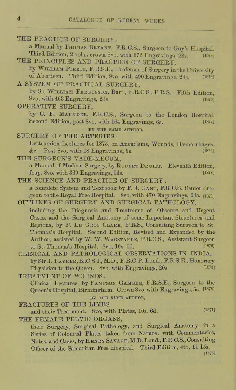 THE PRACTICE OF SURGERY : a Manual by Thomas Bryant, F.R.C.S., Surgeon to Guy's Hospital. Third Edition, 2 vols., crown 8vo, with 672 Engravings, 28s. [1878] THE PRINCIPLES AND PRACTICE OF SURGERY, by William Pirrie, F.R.S.E., Professor of Surgery in the University of Aberdeen. Third Edition, 8vo, with 490 Engravings, 28s. [1873] A SYSTEM OF PRACTICAL SURGERY, by Sir William Fergusson, Bart., F.R.C.S., F.R.S. Fifth Edition, 8vo, with 463 Engravings, 21s. [1870] OPERATIVE SURGERY, by C. F. Maunder, F.R.C.S., Surgeon to the London Hospital. Second Edition, post 8vo, with 164 Engravings, 6s. [1872] BY THE SAME ATJTHOE. SURGERY OF THE ARTERIES : Lettsomian Lectures for 1875, on Aneurisms, Wounds, Hsernorrhages, &c. Post 8vo, with 18 Engravings, 5s. [1875] THE SURGEON'S VADE-MECUM, a Manual of Modern Surgery, by Robert Druitt. Eleventh Edition, fcap. 8vo, with 369 Engravings, 14s. [1878] THE SCIENCE AND PRACTICE OF SURGERY : a complete System and Textbook by F. J. Gant, F.R.C.S., Senior Sur- geon to the Royal Free Hospital. 8vo, with 470 Engravings, 24s. Q871] OUTLINES OF SURGERY AND SURGICAL PATHOLOGY, including the Diagnosis and Treatment of Obscure and Urgent Cases, and the Surgical Anatomy of some Important Structures and Regions, by F. Le Gros Clark, F.R.S., Consulting Surgeon to St. Thomas's Hospital. Second Edition, Revised and Expanded by the Author, assisted by W. W. Wagstaffe, F.R.C.S., Assistant-Surgeon to St. Thomas's Hospital. 8vo, 10s. 6d. [WBj CLINICAL AND PATHOLOGICAL OBSERVATIONS IN INDIA, by Sir J. Fayrer, K.C.S.I., M.D., F.R.C.P. Lond., F.R.S.E., Honorary Physician to the Queen. 8vo, with Engravings, 20s. P873] TREATMENT OF WOUNDS: Clinical Lectures, by Sampson Gamgee, F.R.S.E., Surgeon to the Queen's Hospital, Birmingham. Crown 8vo, with Engravings, 5s. [18?8] BY THE SAME ATJTHOE, FRACTURES OF THE LIMBS and their Treatment. 8vo, with Plates, 10s. 6d. P871] THE FEMALE PELVIC ORGANS, their Surgery, Surgical Pathology, and Surgical Anatomy, in a Series of Coloured Plates taken from Nature: with Commentaries, Notes, and Cases, by Henry Savage, M.D. Lond., F.R.C.S., Consulting Officer of the Samaritan Free Hospital. Third Edition, 4to, £1 15s. [1875]