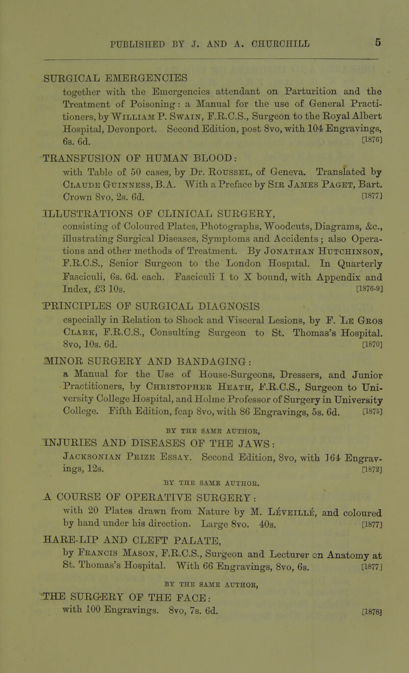 SURGICAL EMERGENCIES together with the Emergencies attendant on Parturition and the Treatment of Poisoning: a Manual for the use of General Practi- tioners, by William P. Swain, F.R.C.S., Surgeon to the Royal Albert Hospital, Devonport. Second Edition, post 8vo, with 104 Engravings, 6s. 6d. P87«] TRANSFUSION OF HUMAN BLOOD: with Table of 50 cases, by Dr. Roussel, of Geneva. Translated by Claude Guinness, B.A. With a Preface by Sir James Paget, Bart. Crown 8vo, 2s. 6d. [1877] ILLUSTRATIONS OF CLINICAL SURGERY, consisting of Coloured Plates, Photographs, Woodcuts, Diagrams, &c, illustrating Surgical Diseases, Symptoms and Accidents; also Opera- tions and other methods of Treatment. By Jonathan Hutchinson, F.R.C.S., Senior Surgeon to the London Hospital. In Quarterly Fasciculi, 6s. 6d. each. Fasciculi I to X bound, with Appendix and Index, £3 10s. [1876-9] PRINCIPLES OF SURGICAL DIAGNOSIS especially in Relation to Shock and Visceral Lesions, by F. Le Gros Clark, F.R.C.S., Consulting Surgeon to St. Thomas's Hospital. 8vo, 10s. 6d. P870] MINOR SURGERY AND BANDAGING: a Manual for the Use of House-Surgeons, Dressers, and Junior Practitioners, by Christopher Heath, F.R.C.S., Surgeon to Uni- vei-sity College Hospital, and Holme Professor of Surgery in University College. Fifth Edition, fcap 8vo, with 86 Engravings, 5s. 6d. [1875] BY THE SAME ATJTHOE, INJURIES AND DISEASES OF THE JAWS: Jacksonian Prize Essay. Second Edition, 8vo, with 164, Engrav- ings, 12s. [1872] BY THE SAME AUTHOR. A COURSE OF OPERATIVE SURGERY: with 20 Plates drawn from Nature by M. Leveille, and coloured by hand under his direction. Large 8vo. 40s. [1877] HARE-LIP AND CLEFT PALATE, by Francis Mason, F.R.C.S., Surgeon and Lecturer on Anatomy at St. Thomas's Hospital. With 66 Engravings, 8vo, 6s. [1877] BY THE SAME ATJTHOE, THE SURGERY OF THE FACE: with 100 Engravings. 8vo, 7s. 6d. [1878]