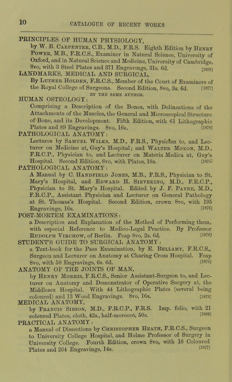 PRINCIPLES OF HUMAN PHYSIOLOGY, by W. B. Carpenter, C.B., M.D., F.R.S. Eighth Edition by Henry Power, M.B., F.R.C.S., Examiner in Natural Science, University of Oxford, and in Natural Science and Medicine, University of Cambridge. 8vo, with 3 Steel Plates and 371 Engravings, 31s. 6d. [1876] LANDMARKS, MEDICAL AND SURGICAL, By Luther Holden, F.R.C.S., Member of the Court of Examiners of the Royal College of Surgeons. Second Edition, 8vo, 3s. 6d. [1877] BY THE SAME ATJTHOE. HUMAN OSTEOLOGY: Comprising a Description of the Bones, with Delineations of the Attachments of the Muscles, the General and Microscopical Structure of Bone, and its Development. Fifth Edition, with 61 Lithographic Plates and 89 Engravings. 8vo, 16s. [1878] PATHOLOGICAL ANATOMY: Lectures by Samtjel Wilks, M.D., F.R.S., Physician to, and Lec- turer on Medicine at, Guy's Hospital; and Walter Moxon, M.D., F.R.C.P., Physician to, and Lecturer on Materia Medica at, Guy's Hospital. Second Edition, 8vo, with Plates, 18s. [1875] PATHOLOGICAL ANATOMY: A Manual by C. Handfield Jones, M.B., F.R.S., Physician to St. Mary's Hospital, and Edward H. Sieveking, M.D., F.R.C.P., Physician to St. Mary's Hospital. Edited by J. F. Payne, M.D., F.R.C.P., Assistant Physician and Lecturer on General Pathology at St. Thomas's Hospital. Second Edition, crown 8vo, with 195 Engravings, 16s. [1875] POST-MORTEM EXAMINATIONS: a Description and Explanation of the Method of Performing them, with especial Reference to Medico-Legal Practice. By Professor Rudolph Yirchow, of Berlin. Fcap 8vo, 2s. 6d. [1876] STUDENT'S GUIDE TO SURGICAL ANATOMY: a Text-book for the Pass Examination, by E. Bellamy, F.R.C.S., Surgeon and Lecturer on Anatomy at Charing Cross Hospital. Fcap 8vo, with 50 Engravings, 6s. 6d. [1873] ANATOMY OF THE JOINTS OF MAN, by Henry Morris, F.R.C.S., Senior Assistant-Surgeon to, and Lec- turer on Anatomy and Demonstrator of Operative Surgery at, the Middlesex Hospital. With 44 Lithographic Plates (several being coloured) and 13 Wood Engravings. 8vo, 16s. [1879] MEDICAL ANATOMY, by Francis Sibson, M.D., F.R.C.P., F.R.S. Imp. folio, with 21 coloured Plates, cloth, 42s., half-morocc6, 50s. [1869] PRACTICAL ANATOMY: a Manual of Dissections by Christopher Heath, F.R.C.S., Surgeon to University College Hospital, and Holme Professor of Surgery in University College. Fourth Edition, crown 8vo, with 16 Coloured Plates and 264 Engravings, 14s. [1S77J