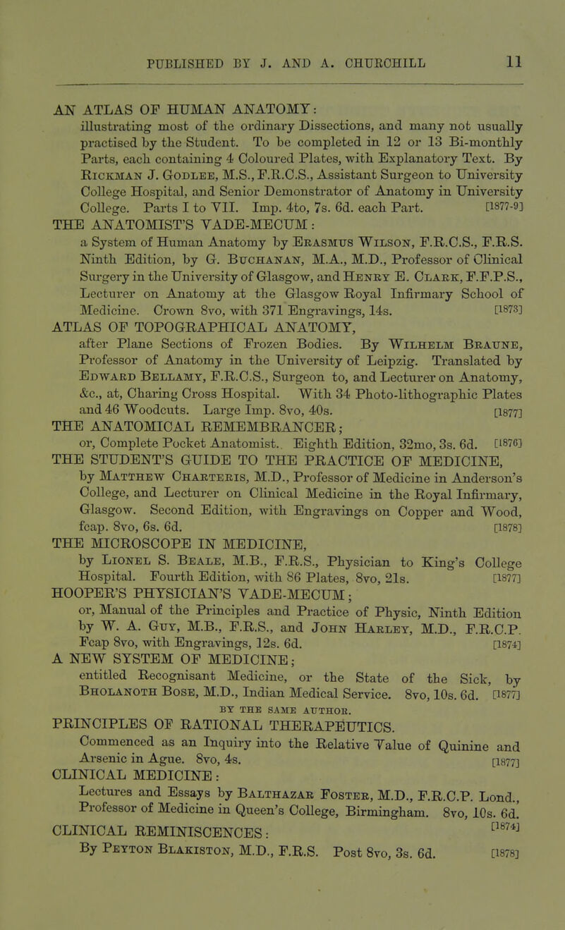 AN ATLAS OP HUMAN ANATOMY: illustrating most of the ordinary Dissections, and many not usually practised by the Student. To be completed in 12 or 13 Bi-monthly Parts, each containing 4 Coloured Plates, with Explanatory Text. By Rickman J. Godlee, M.S., F.R.C.S., Assistant Surgeon to University College Hospital, and Senior Demonstrator of Anatomy in University College. Parts I to VII. Imp. 4to, 7s. 6d. each Part. P877-9] THE ANATOMIST'S VADE-MECUM: a System of Human Anatomy by Erasmus Wilson, F.R.C.S., F.R.S. Ninth Edition, by G. Buchanan, M.A., M.D., Professor of Clinical Surgery in the University of Glasgow, and Henry E. Clark, F.F.P.S., Lecturer on Anatomy at the Glasgow Royal Infirmary School of Medicine. Crown 8vo, with 371 Engravings, 14s. [1873] ATLAS OF TOPOGRAPHICAL ANATOMY, after Plane Sections of Frozen Bodies. By Wilhelm Braune, Professor of Anatomy in the University of Leipzig. Translated by Edward Bellamy, F.R.C.S., Surgeon to, and Lecturer on Anatomy, &c, at, Charing Cross Hospital. With 34 Photo-lithographic Plates and 46 Woodcuts. Large Imp. 8vo, 40s. [1877] THE ANATOMICAL REMEMBRANCER; or, Complete Pocket Anatomist.. Eighth Edition, 32mo, 3s. 6d. [i87G] THE STUDENT'S GUIDE TO THE PRACTICE OF MEDICINE, by Matthew Charteris, M.D., Professor of Medicine in Anderson's College, and Lecturer on Clinical Medicine in the Royal Infirmary, Glasgow. Second Edition, with Engravings on Copper and Wood, fcap. 8vo, 6s. 6d. [1878] THE MICROSCOPE IN MEDICINE, by Lionel S. Beale, M.B., F.R.S., Physician to King's College Hospital. Fourth Edition, with 86 Plates, 8vo, 21s. [1877] HOOPER'S PHYSICIAN'S VADE-MECUM; or, Manual of the Principles and Practice of Physic, Ninth Edition by W. A. Guy, M.B., F.R.S., and John Harley, M.D., F.R.C.P. Fcap 8vo, with Engravings, 12s. 6d. [1874] A NEW SYSTEM OF MEDICINE; entitled Recognisant Medicine, or the State of the Sick, by Bholanoth Bose, M.D., Indian Medical Service. 8vo, 10s. 6d. [1877] BY THE SAME AUTHOK. PRINCIPLES OF RATIONAL THERAPEUTICS. Commenced as an Inquiry into the Relative Value of Quinine and Arsenic in Ague. 8vo, 4s. [I877] CLINICAL MEDICINE: Lectures and Essays by Balthazar Foster, M.D., F.R.C.P. Lond., Professor of Medicine in Queen's College, Birmingham. 8vo, 10s. 6d! CLINICAL REMINISCENCES: [187^ By Peyton Blakiston, M.D., F.R.S. Post 8vo, 3s. 6d. [1878]