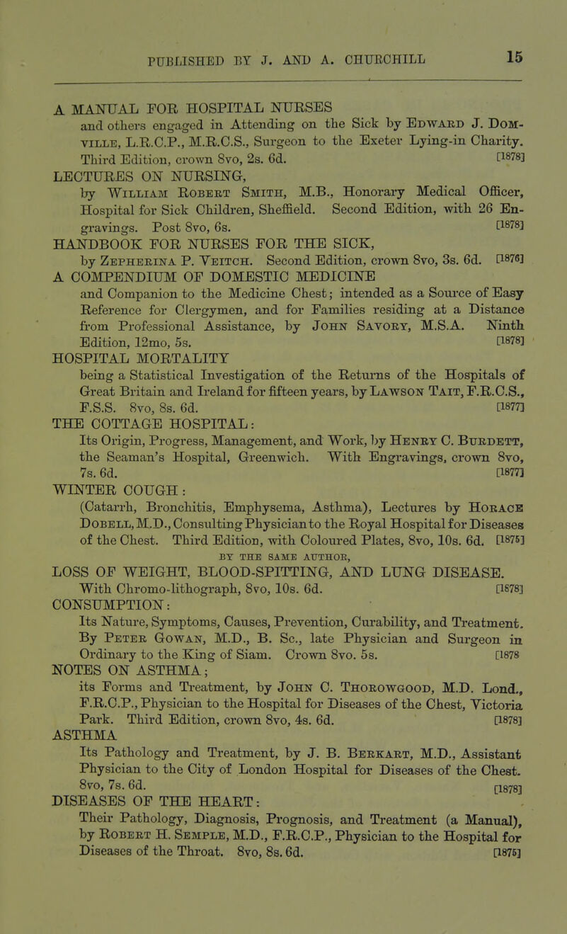 A MANUAL FOR HOSPITAL NURSES and others engaged in Attending on the Sick by Edward J. Dom- ville, L.R.C.P., M.R.O.S., Surgeon to the Exeter Lying-in Charity. Third Edition, crown 8vo, 2s. 6d. t1878J LECTURES ON NURSING, by William Robert Smith, M.B., Honorary Medical Officer, Hospital for Sick Children, Sheffield. Second Edition, with 26 En- gravings. Post 8vo, 6s. QW] HANDBOOK FOR NURSES FOR THE SICK, by Zepherina P. Yeitch. Second Edition, crown 8vo, 3s. 6d. [1876] A COMPENDIUM OF DOMESTIC MEDICINE and Companion to the Medicine Chest; intended as a Source of Easy Reference for Clergymen, and for Families residing at a Distance from Professional Assistance, by John Savory, M.SA. Ninth Edition, 12mo, 5s. HOSPITAL MORTALITY being a Statistical Investigation of the Returns of the Hospitals of Great Britain and Ireland for fifteen years, by Lawson Tait, F.R.C.S., F.S.S. 8vo, 8s. 6d. [1877] THE COTTAGE HOSPITAL: Its Origin, Progress, Management, and Work, by Henry C. Bttrdett, the Seaman's Hospital, Greenwich. With Engravings, crown 8vo, 7s. 6d. [1677] WINTER COUGH : (Catarrh, Bronchitis, Emphysema, Asthma), Lectures by Horace Dobell,M.D., Consulting Physician to the Royal Hospital for Diseases of the Chest. Third Edition, with Coloured Plates, 8vo, 10s. 6d. BY THE SAME AUTHOR, LOSS OF WEIGHT, BLOOD-SPITTING, AND LUNG DISEASE. With Chromo-lithograph, 8vo, 10s. 6d. [1878] CONSUMPTION: Its Nature, Symptoms, Causes, Prevention, Curability, and Treatment. By Peter Gowan, M.D., B. Sc., late Physician and Surgeon in Ordinary to the King of Siam. Crown 8vo. 5 s. [1878 NOTES ON ASTHMA; its Forms and Treatment, by John C. Thorowgood, M.D. Lond., F.R.C.P., Physician to the Hospital for Diseases of the Chest, Victoria Park. Third Edition, crown 8vo, 4s. 6d. [1878] ASTHMA Its Pathology and Treatment, by J. B. Berkart, M.D., Assistant Physician to the City of London Hospital for Diseases of the Chest. 8vo, 7s. 6d. (1878-, DISEASES OF THE HEART: Their Pathology, Diagnosis, Prognosis, and Treatment (a Manual), by Robert H. Semple, M.D., F.R.C.P., Physician to the Hospital for Diseases of the Throat. 8vo, 8s. 6d. [1875]