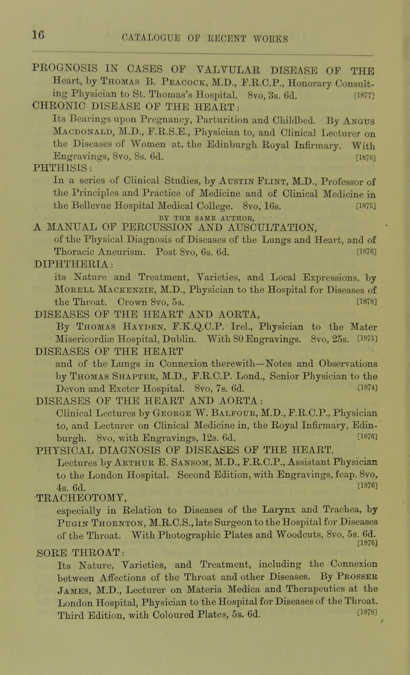 PROGNOSIS IN CASES OF VALVULAR DISEASE OF THE Heart, by Thomas B. Peacock, M.D., F.R.C.P., Honorary Consult- ing Physician to St. Thomas's Hospital. 8vo, 3s. 6d. [1877] CHRONIC DISEASE OF THE HEART: Its Bearings upon Pregnancy, Parturition and Childbed. By Angus Macdonald, M.D., F.R.S.E., Physician to, and Clinical Lecturer on the Diseases of Women at, the Edinburgh Royal Infirmary. With Engravings, 8vo, 8s. 6d. [1878] PHTHISIS: In a series of Clinical Studies, by Austin Flint, M.D., Professor of the Principles and Practice of Medicine and of Clinical Medicine in the Bellevue Hospital Medical College. 8vo, 16s. [1875] BY THE SAME AUTHOR, A MANUAL OF PERCUSSION AND AUSCULTATION, of the Physical Diagnosis of Diseases of the Lungs and Heart, and of Thoracic Aneurism. Post 8vo, 6s. 6d. [1876] DIPHTHERIA: its Nature and Treatment, Varieties, and Local Expressions, by Morell Mackenzie, M.D., Physician to the Hospital for Diseases of the Throat. Crown 8vo, 5s. [1878] DISEASES OF THE HEART AND AORTA, By Thomas Hatden, F.K.Q.C.P. Irel., Physician to the Mater Misericordiae Hospital, Dublin. With 80 Engravings. 8vo, 25s. [1875] DISEASES OF THE HEART and of the Lungs in Connexion therewith—Notes and Observations by Thomas Shapter, M.D., F.R.C.P. Lond., Senior Physician to the Devon and Exeter Hospital. 8vo, 7s. 6d. [1874] DISEASES OF THE HEART AND AORTA: Clinical Lectures by George W. Balfour, M.D., F.R.C.P., Physician to, and Lecturer on Clinical Medicine in, the Royal Infirmary, Edin- burgh. 8vo, with Engravings, 12s. 6d. [1876] PHYSICAL DIAGNOSIS OF DISEASES OF THE HEART. Lectures by Arthur E. Sansom, M.D., F.R.C.P., Assistant Physician to the London Hospital. Second Edition, with Engravings, fcap. 8vo, 4s. 6d. TRACHEOTOMY, especially in Relation to Diseases of the Larynx and Trachea, by Pugin Thornton, M.R.C.S., late Surgeon to the Hospital for Diseases of the Throat. With Photographic Plates and Woodcuts, 8vo, 5s. 6d. [1876] SORE THROAT: Its Nature, Varieties, and Treatment, including the Connexion between Affections of the Throat and other Diseases. By Prosser James, M.D., Lecturer on Materia Medica and Therapeutics at the London Hospital, Physician to the Hospital for Diseases of the Throat. Third Edition, with Coloured Plates, 5s. 6d. C1878J