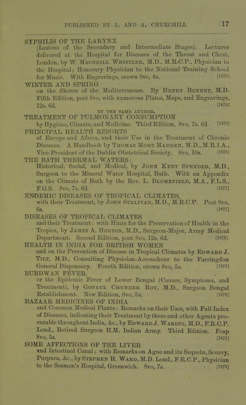 SYPHILIS OF THE LARYNX (Lesions of the Secondary and Intermediate Stages). Lectures delivered at the Hospital for Diseases of the Tliroat and Chest, London, by W. Macneill Whistler, M.D., M.R.C.P., Physician to the Hospital; Honorary Physician to the National Training School for Music. With Engravings, crown Svo, 4s. £1879] WINTER AND SPRING on the Shores of the Mediterranean. By Henry Bennet, M.D. Fifth Edition, post Svo, with numerous Plates, Maps, and Engravings, 12s. 6d. C1874] BY THE SAME AUTHOR, TREATMENT OF PULMONARY CONSUMPTION by Hygiene, Climate, and Medicine. Third Edition, 8vo, 7s. 6d. [1878] PRINCIPAL HEALTH RESORTS of Europe and Africa, and their Use in the Treatment of Chronic Diseases. A Handbook by Thomas More Madden, M.D., M.R.I.A., Vice-President of the Dublin Obstetrical Society. 8vo, 10s. [1876] THE BATH THERMAL WATERS: Historical, Social, and Medical, by John Kent Spender, M.D., Surgeon to the Mineral Water Hospital, Bath. With an Appendix on the Climate of Bath by the Rev. L. Blomefield, M.A., F.L.S., F.G.S. 8vo, 7s. 6d. [1877] ENDEMIC DISEASES OF TROPICAL CLIMATES, with their Treatment, by John Sullivan, M.D., M.R.C.P. Post Svo, 6s. [1877] DISEASES OF TROPICAL CLIMATES and their Treatment: with Hints for the Preservation of Health in the Tropics, by James A. Horton, M.D., Surgeon-Major, Army Medical Department. Second Edition, post 8vo, 12s. 6d. [1879] HEALTH IN INDIA FOR BRITISH WOMEN and on the Prevention of Disease in Tropical Climates by Edward J. Tilt, M.D., Consulting Physician-Accoucheur to the Farringdon General Dispensary. Fourth Edition, crown Svo, 5s. [1875] BURDWAN FEVER, or the Epidemic Fever of Lower Bengal (Causes, Symptoms, and Treatment), by Gopaul Chunder Roy, M.D., Surgeon Bengal Establishment. New Edition, Svo, 5s. [1876] BAZAAR MEDICINES OF INDIA and Common Medical Plants: Remarks on their Uses, with Full Index of Diseases, indicating their Treatment by these and other Agents pro- curable throughout India, &c, by Edward J. Waring, M.D., F.R.C.P. Lond., Retired Surgeon H.M. Indian Army. Third Edition. Fcap 8vo, 5s. [1875] SOME AFFECTIONS OF THE LIVER and Intestinal Canal; with Remarks on Ague and its Sequelae, Scurvy, Purpura, &c, by Stephen H. Ward, M.D. Lond., F.R.C.P., Physician to the Seamen's Hospital, Greenwich. 8vo, 7s. - [1872]