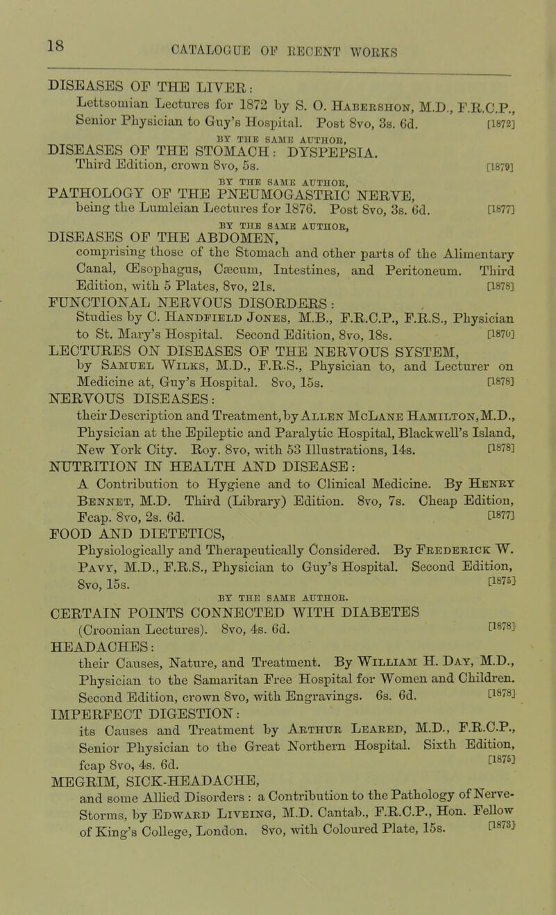 DISEASES OF THE LIVER; Lettsomian Lectures for 1872 by S. 0. Habershon, M.D., F.R.C.P., Senior Physician to Guy's Hospital. Post 8vo, 3s. 6d. [1872] BY TUE SAME AUTH0E, DISEASES OF THE STOMACH: DYSPEPSIA. Third Edition, crown 8vo, 5s. [1879] BY TEE SAME ATTTHOE, PATHOLOGY OF THE PNEUMOGASTRIC NERVE, being the Lunilcian Lectures for 1876. Post 8vo, 3s. 6d. [1877] BY THE SAME AUTUOE, DISEASES OF THE ABDOMEN, comprising those of the Stomach and other parts of the Alimentary Canal, (Esophagus, Caecum, Intestines, and Peritoneum. Third Edition, with 5 Plates, 8vo, 21s. [1878] FUNCTIONAL NERVOUS DISORDERS: Studies by C. Handfield Jones, M.B., F.R.C.P., F.R.S., Physician to St. Mary's Hospital. Second Edition, 8vo, 18s. [1870] LECTURES ON DISEASES OF THE NERVOUS SYSTEM, by Samuel Wilks, M.D., F.R.S., Physician to, and Lecturer on Medicine at, Guy's Hospital. 8vo, 15s. [1878] NERVOUS DISEASES: their Description and Treatment, by Allen McLane Hamilton, M.D., Physician at the Epileptic and Paralytic Hospital, Blackwell's Island, New York City. Roy. 8vo, with 53 Illustrations, 14s. [18?8] NUTRITION IN HEALTH AND DISEASE: A Contribution to Hygiene and to Clinical Medicine. By Henry Bennet, M.D. Third (Library) Edition. 8vo, 7s. Cheap Edition, Fcap. 8vo, 2s. 6d. t1877] FOOD AND DIETETICS, Physiologically and Therapeutically Considered. By Frederick W. Pavy, M.D., F.R.S., Physician to Guy's Hospital. Second Edition, 8vo, 15s. £1875] BY THE SAME ATJTHOE. CERTAIN POINTS CONNECTED WITH DIABETES (Croonian Lectures). 8vo, 4s. 6d. tl878] HEADACHES: their Causes, Nature, and Treatment. By William H. Day, M.D., Physician to the Samaritan Free Hospital for Women and Children. Second Edition, crown 8vo, with Engravings. 6s. 6d. f1878^ IMPERFECT DIGESTION: its Causes and Treatment by Arthur Leared, M.D., F.R.C.P., Senior Physician to the Great Northern Hospital. Sixth Edition, fcap Svo, 4s. 6d. C1875] MEGRIM, SICK-HEADACHE, and some Allied Disorders : a Contribution to the Pathology of Nerve- Storms, by Edward Liveing, M.D. Cantab., F.R.C.P., Hon. Fellow of King's College, London. 8vo, with Coloured Plate, 15s. ti873>