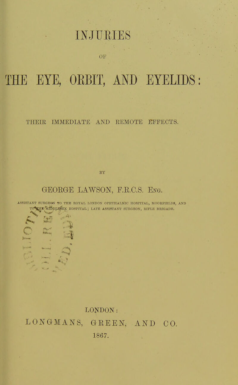 OF  ' THE EYE, ORBIT, AND EYELIDS : THEIR IMMEDIATE AND REMOTE EFFECTS. BY GEOEGE LAWSON, F.RC.S. Eng. ASSISTANT SURGEON TO THE ROYAL LONDON OPHTHALMIC HOSPITAL, MOORFIELDS, AND TO%HI ^tmpLESEX HOSPITAL; LATE ASSISTANT SURGEON, RIFLE BRIGA1II!. £ m ^ LONDON: LONGMANS, GREEN,- 1867. AND CO.