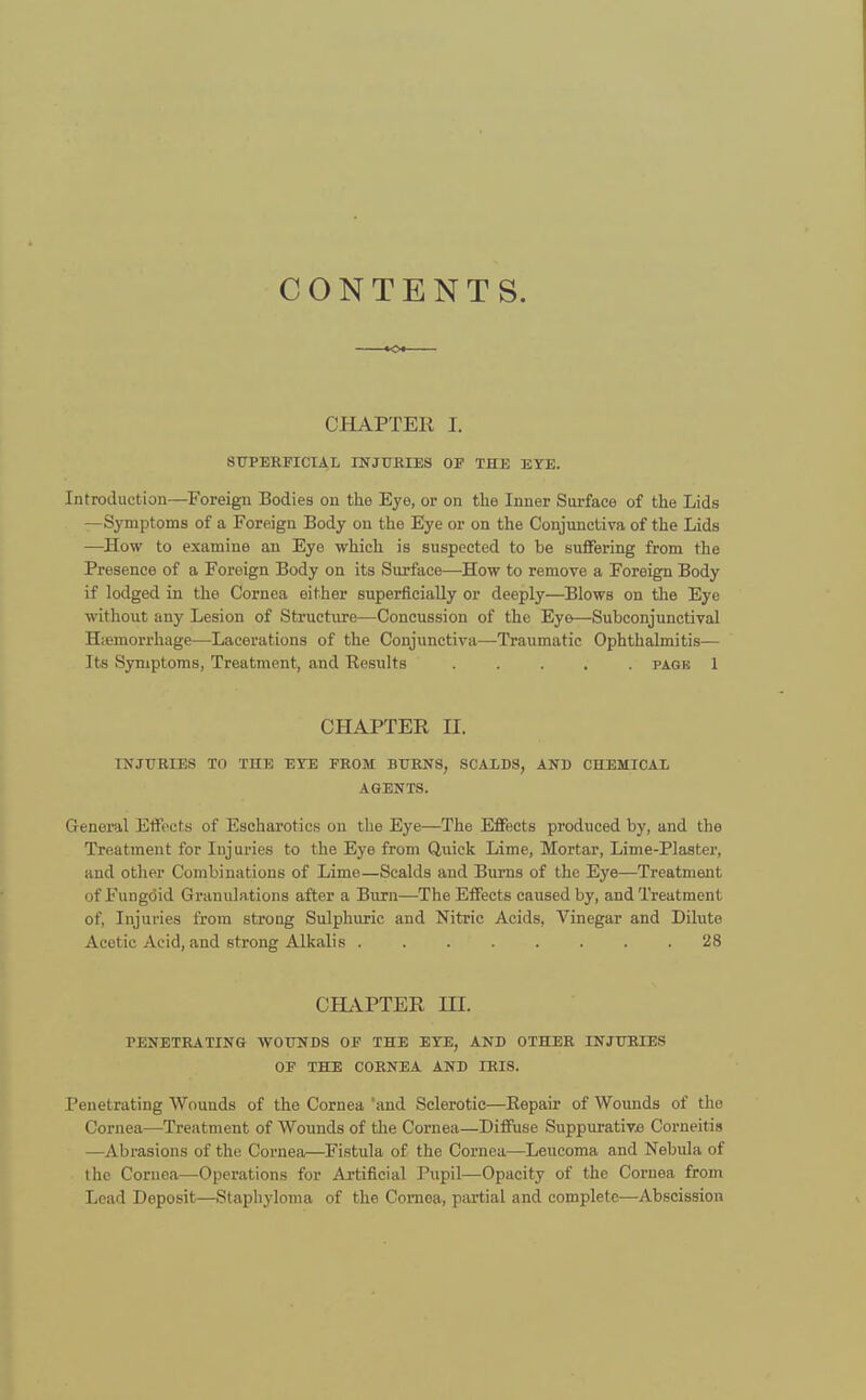 CONTENTS. K» CHAPTER I. SUPERFICIAL INJURIES OF THE EYE. Introduction—Foreign Bodies on the Eye, or on the Inner Surface of the Lids —Symptoms of a Foreign Body on the Eye or on the Conjunctiva of the Lids —How to examine an Eye which is suspected to be suffering from the Presence of a Foreign Body on its Surface—How to remove a Foreign Body if lodged in the Cornea either superficially or deeply—Blows on the Eye without any Lesion of Structure—Concussion of the Eye—Subconjunctival Hemorrhage—Lacerations of the Conjunctiva—Traumatic Ophthalmitis— Its Symptoms, Treatment, and Results ..... page 1 CHAPTER II. INJURIES TO THE EYE FROM BURNS, SCALDS, AND CHEMICAL AGENTS. General Effects of Escharoties on the Eye—The Effects produced by, and the Treatment for Injuries to the Eye from Quick Lime, Mortar, Lime-Plaster, and other Combinations of Lime—Scalds and Burns of the Eye—Treatment of Fungoid Granulations after a Burn—The Effects caused by, and Treatment of, Injuries from strong Sulphuric and Nitric Acids, Vinegar and Dilute Acetic Acid, and strong Alkalis 28 CHAPTER HI. PENETRATING WOUNDS OF THE EYE, AND OTHER INJURIES OF THE CORNEA AND IRIS. Penetrating Wounds of the Cornea 'and Sclerotic—Eepair of Wounds of the Cornea—Treatment of Wounds of the Cornea—Diffuse Suppurativa Corneitis —Abrasions of the Cornea—Fistula of the Cornea—Leucoma and Nebula of the Cornea—Operations for Artificial Pupil—Opacity of the Cornea from Lead Deposit—Staphyloma of the Cornea, partial and complete—Abscission