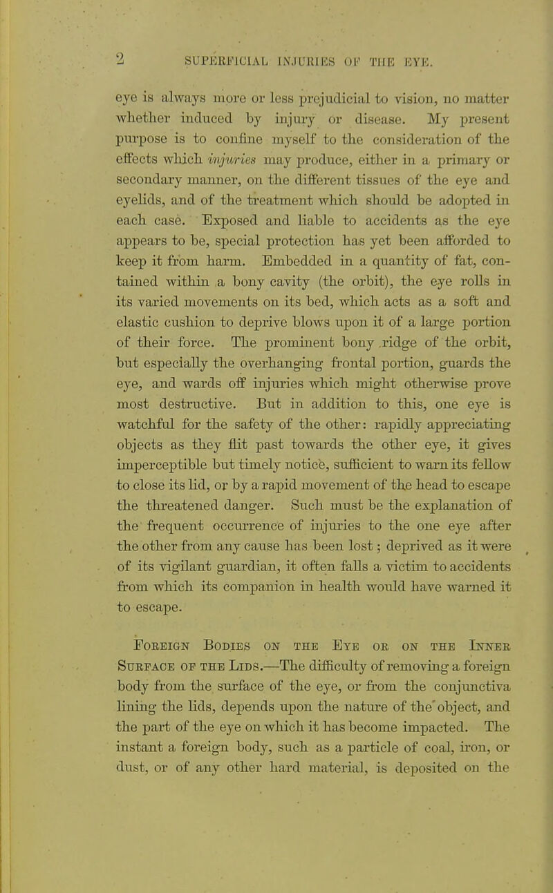 0 eye is always more or less prejudicial to vision, no matter whether induced by injury or disease. My present purpose is to confine myself to the consideration of the effects which injuries may produce, either in a primary or secondary manner, on the different tissues of the eye and eyelids, and of the treatment which should be adopted in each case. Exposed and liable to accidents as the eye appears to be, special protection has yet been afforded to keep it from harm. Embedded in a quantity of fat, con- tained within ,a bony cavity (the orbit), the eye rolls in its varied movements on its bed, which acts as a soft and elastic cushion to deprive blows upon it of a large portion of their force. The prominent bony .ridge of the orbit, but especially the overhanging frontal portion, guards the eye, and wards off injuries which might otherwise prove most destructive. But in addition to this, one eye is watchful for the safety of the other: rapidly appreciating objects as they flit past towards the other eye, it gives imperceptible but timely notice, sufficient to warn its fellow to close its lid, or by a rapid movement of the head to escape the threatened danger. Such must be the explanation of the frequent occurrence of injuries to the one eye after the other from any cause has been lost; deprived as it were of its vigilant guardian, it often falls a victim to accidents from which its companion in health would have warned it to escape. Foreign Bodies on the Eye or on the Inner Surface op the Lids.—The difficulty of removing a foreign body from the surface of the eye, or from the conjunctiva lining the lids, depends upon the nature of the'object, and the part of the eye on which it has become impacted. The instant a foreign body, such as a particle of coal, iron, or dust, or of any other hard material, is deposited on the
