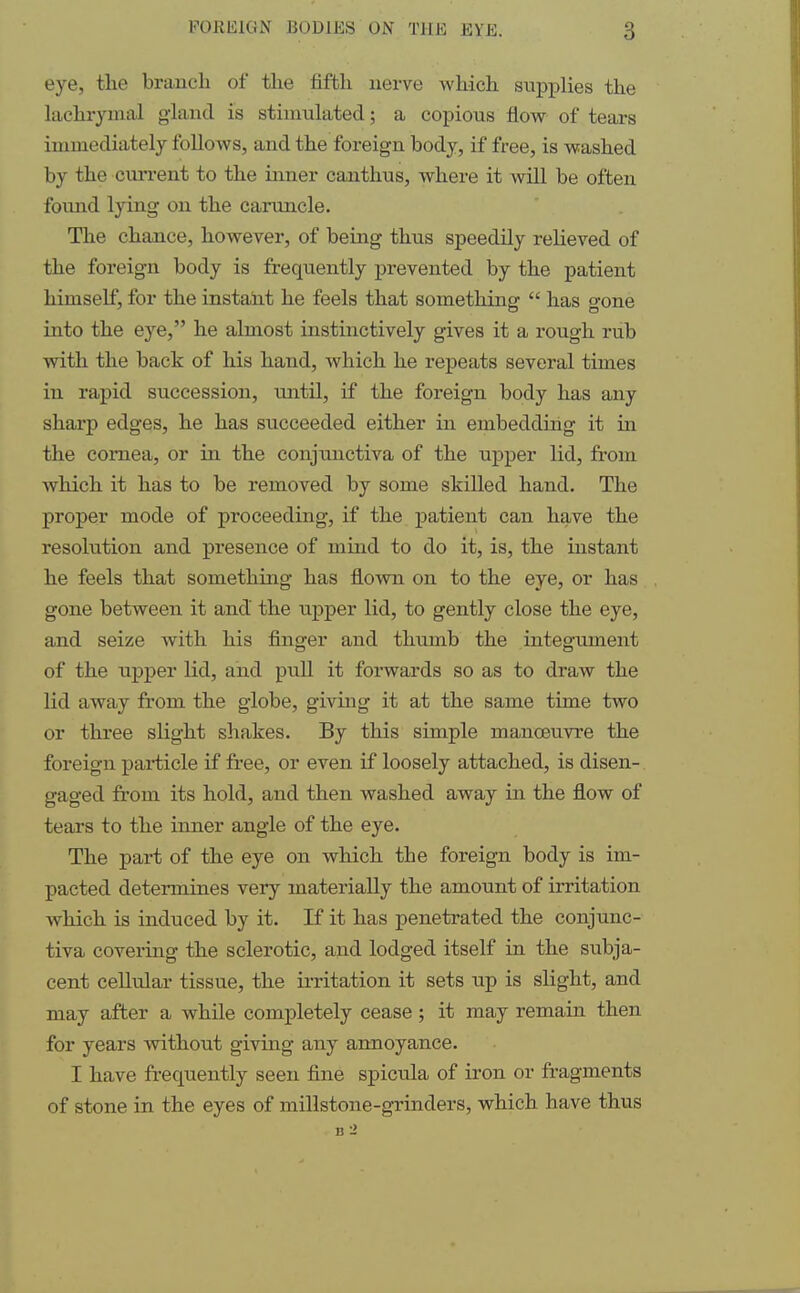 eye, the branch of the fifth nerve which supplies the lachrymal gland is stimulated; a copious flow of tears immediately follows, and the foreign body, if free, is washed by the current to the inner canthus, where it will be often found lying on the caruncle. The chance, however, of being thus speedily relieved of the foreign body is frequently prevented by the patient himself, for the instant he feels that something  has gone into the eye, he almost instinctively gives it a rough rub with the back of his hand, which he repeats several times in rapid succession, until, if the foreign body has any sharp edges, he has succeeded either in embedding it hi the cornea, or in the conjunctiva of the upper lid, from which it has to be removed by some skilled hand. The proper mode of proceeding, if the patient can have the resolution and presence of mind to do it, is, the instant he feels that something has flown on to the eye, or has gone between it and the upper lid, to gently close the eye, and seize with his finger and thumb the integument of the upper lid, and pull it forwards so as to draw the lid away from the globe, giving it at the same time two or three slight shakes. By this simple manoeuvre the foreign particle if free, or even if loosely attached, is disen- gaged from its hold, and then washed away in the flow of tears to the inner angle of the eye. The part of the eye on which the foreign body is im- pacted determines very materially the amount of irritation which is induced by it. If it has penetrated the conjunc- tiva covering the sclerotic, and lodged itself in the subja- cent cellular tissue, the irritation it sets up is slight, and may after a while completely cease ; it may remain then for years without giving any annoyance. I have frequently seen fine spicula of iron or fragments of stone in the eyes of millstone-grinders, which have thus b2