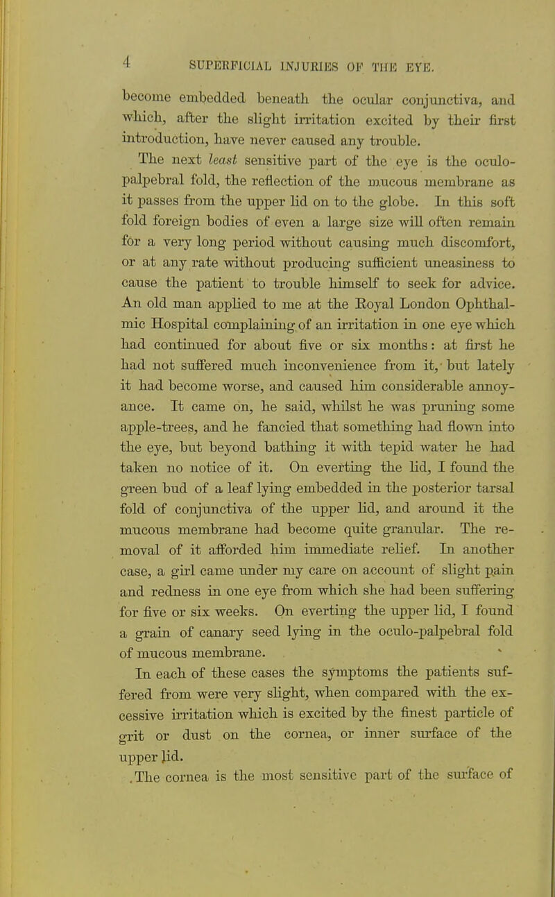 I become embedded beneath the ocular conjunctiva, and which, after the slight irritation excited by their first introduction, have never caused any trouble. The next least sensitive part of the eye is the oculo- palpebral fold, the reflection of the mucous membrane as it passes from the upper lid on to the globe. In this soft fold foreign bodies of even a large size will often remain for a very long period without causing much discomfort, or at any rate without producing sufficient uneasiness to cause the patient to trouble himself to seek for advice. An old man applied to me at the Eoyal London Ophthal- mic Hospital complaining of an irritation in one eye which had continued for about five or six months: at first he had not suffered much inconvenience from it,' but lately it had become worse, and caused him considerable annoy- ance. It came on, he said, whilst he was pruning some apple-trees, and he fancied that something had flown into the eye, but beyond bathing it with tepid water he had taken no notice of it. On everting the lid, I found the green bud of a leaf lying embedded in the posterior tarsal fold of conjunctiva of the upper lid, and around it the mucous membrane had become quite granular. The re- moval of it afforded him immediate relief. In another case, a girl came under my care on account of slight pain and redness in one eye from which she had been suffering for five or six weeks. On everting the upper lid, I found a grain of canary seed lying in the oculo-palpebral fold of mucous membrane. In each of these cases the symptoms the patients suf- fered from were very slight, when compared with the ex- cessive irritation which is excited by the finest particle of o-rit or dust on the cornea, or inner surface of the upper lid. . The cornea is the most sensitive part of the surface of