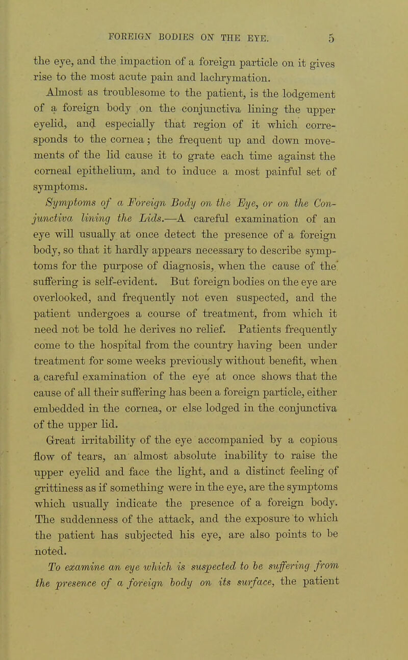 the eye, and the impaction of a foreign particle on it gives rise to the most acute pain and lachrymation. Almost as troublesome to the patient, is the lodgement of a foreign body on the conjunctiva lining the upper eyelid, and especially that region of it which corre- sponds to the cornea; the frequent up and down move- ments of the lid cause it to grate each time against the corneal epithelium, and to induce a most painful set of symptoms. Symptoms of a Foreign Body on the Eye, or on the Con- junctiva lining the Lids.—A careful examination of an eye will usually at once detect the presence of a foreign body, so that it hardly appears necessary to describe symp- toms for the purpose of diagnosis, when the cause of the suffering is self-evident. But foreign bodies on the eye are overlooked, and frequently not even suspected, and the patient undergoes a course of treatment, from which it need not be told he derives no relief. Patients frequently come to the hospital from the country having been under treatment for some weeks previously without benefit, when a careful examination of the eye at once shows that the cause of all their suffering has been a foreign particle, either embedded in the cornea, or else lodged in the conjunctiva of the upper lid. Great irritability of the eye accompanied by a copious flow of tears, an almost absolute inability to raise the upper eyelid and face the light, and a distinct feeling of grittiness as if something were in the eye, are the symptoms which usually indicate the presence of a foreign body. The suddenness of the attack, and the exposure to which the patient has subjected his eye, are also points to be noted. To examine an eye which is suspected to le suffering from the presence of a foreign body on its surface, the patient