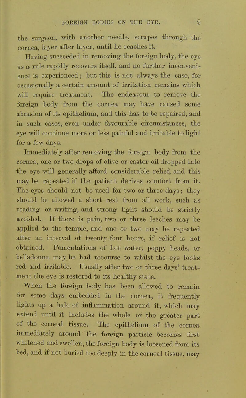 the surgeon, with another needle, scrapes through the cornea, layer after layer, until he reaches it. Having succeeded in removing the foreign body, the eye as a rule rapidly recovers itself, and no further inconveni- ence is experienced; but this is not always the case, for occasionally a certain amount of irritation remains which will require treatment. The endeavour to remove the foreign body from the cornea may have caused some abrasion of its epithelium, and this has to be repaired, and in such cases, even under favourable circumstances, the eye will continue more or less painful and irritable to light for a few days. Immediately after removing the foreign body from the cornea, one or two drops of olive or castor oil dropped into the eye will generally afford considerable relief, and this may be repeated if the patient derives comfort from it. The eyes should not be used for two or three days; they should be allowed a short rest from all work, such as reading or writing, and strong light should be strictly avoided. If there is pain, two or three leeches may be applied to the temple, and one or two may be repeated after an interval of twenty-four hours, if relief is not obtained. Fomentations of hot water, poppy heads, or belladonna may be had recourse to whilst the eye looks red and irritable. Usually after two or three days' treat- ment the eye is restored to its healthy state. When the foreign body has been allowed to remain for some days embedded in the cornea, it frequently lights up a halo of inflammation around it, which may extend until it includes the whole or the greater part of the corneal tissue. The epithelium of the cornea immediately around the foreign particle becomes first whitened and swollen, the foreign body is loosened from its bed, and if not buried too deeply in the corneal tissue, may