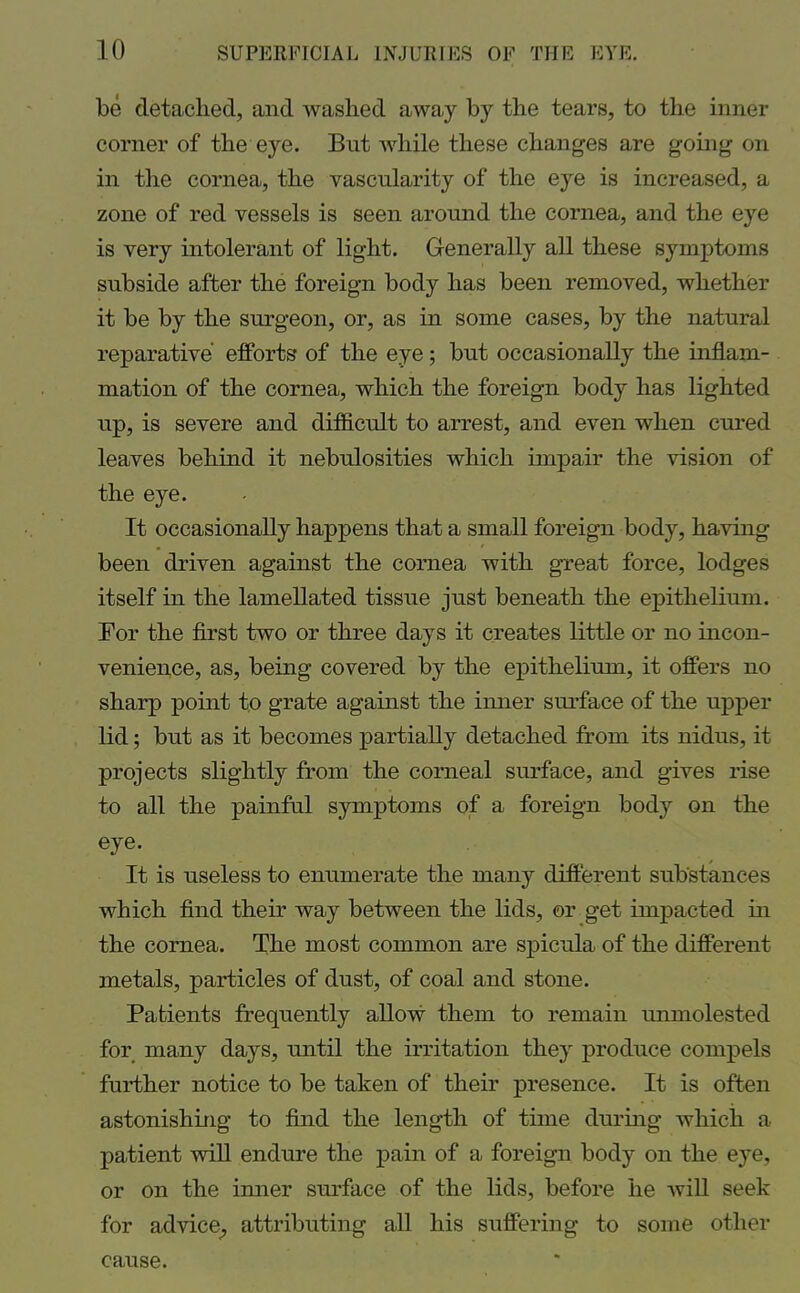 be detached, and washed away by the tears, to the inner corner of the eye. But while these changes are going on in the cornea, the vascularity of the eye is increased, a zone of red vessels is seen around the cornea, and the eye is very intolerant of light. Generally all these symptoms subside after the foreign body has been removed, whether it be by the surgeon, or, as in some cases, by the natural reparative efforts of the eye; but occasionally the inflam- mation of the cornea, which the foreign body has lighted up, is severe and difficult to arrest, and even when cured leaves behind it nebulosities which impair the vision of* the eye. It occasionally happens that a small foreign body, having been driven against the cornea with great force, lodges itself in the lamellated tissue just beneath the epithelium. For the first two or three days it creates little or no incon- venience, as, being covered by the epithelium, it offers no sharp point to grate against the inner surface of the upper lid; but as it becomes partially detached from its nidus, it projects slightly from the corneal surface, and gives rise to all the painful symptoms of a foreign body on the eye. It is useless to enumerate the many different substances which find their way between the lids, or get impacted in the cornea. The most common are spicula of the different metals, particles of dust, of coal and stone. Patients frequently allow them to remain unmolested for many days, until the irritation they produce compels further notice to be taken of their presence. It is often astonishing to find the length of time during which a patient will endure the pain of a foreign body on the eye, or on the inner surface of the lids, before he will seek for advice, attributing all his suffering to some other cause.