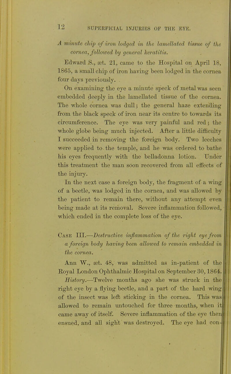 A minute chip of iron lodged in the lamcllated tissue of the cornea, followed by general keratitis. Edward S., sdt. 21, came to the Hospital on April 18, 1865, a small chip of iron having been lodged in the cornea four days previously. On examining the eye a minute speck of metal was seen embedded deeply in the lamellated tissue of the cornea. The whole cornea was dull; the general haze extending from the black speck of iron near its centre to towards its circumference. The eye was very painful and red; the whole globe being much injected. After a little difficulty I succeeded in removing the foreign body. Two leeches were applied to the temple, and he was ordered to bathe his eyes frequently with the belladonna lotion. Under this treatment the man soon recovered from all effects of the injury. In the next case a foreign body, the fragment of a wing of a beetle, was lodged in the cornea, and was allowed by the patient to remain there, without any attempt even being made at its removal. Severe inflammation followed, which ended in the complete loss of the eye. Case III.—Destructive inflammation of the right eye from a foreign body having been allowed to remain embedded in the cornea. Ann W., set. 48, was admitted as in-patient of the Royal London Ophthalmic Hospital on September 30,1864. History.—Twelve months ago she was struck in the right eye by a flying beetle, and a part of the hard wing of the insect was left sticking in the cornea. This was allowed to remain untouched for three months, when it came away of itself. Severe inflammation of the eye then ensued, and all sight was destroyed. The eye had con-