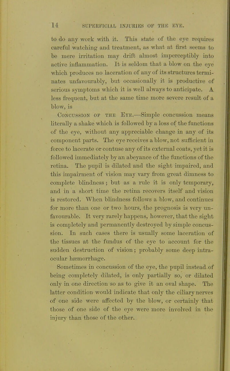 to do any work with it. This state of the eye requires careful watching and treatment, as what at first seems to he mere irritation may drift almost imperceptibly into active inflammation. It is seldom that a blow on the eye which produces no laceration of any of its structures termi- nates unfavourably, but occasionally it is productive of serious symptoms which it is well always to anticipate. A less frequent, but at the same time more severe result of a blow, is Concussion of the Eye.—Simple concussion means literally a shake which is followed by a loss of the functions of the eye, without any appreciable change in any of its component parts. The eye receives a blow, not sufficient in force to lacerate or contuse any of its external coats, yet it is followed immediately by an abeyance of the functions of the retina. The pupil is dilated and the sight impaired, and this impairment of vision may vary fi-om great dimness to complete blindness ; but as a rule it is only temporary, and in a short time the retina recovers itself and vision is restored. When blindness follows a blow, and continues for more than one or two hours, the prognosis is very un- favourable. It very rarely happens, however, that the sight is completely and permanently destroyed by simple concus- sion. In such cases there is usually some laceration of the tissues at the fuudus of the eye to account for the sudden destruction of vision; probably some deep intra- ocular hemorrhage. Sometimes in concussion of the eye, the pupil instead of being completely dilated, is only partially so, or dilated only in one direction so as to give it an oval shape. The latter condition would indicate that only the ciliary nerves of one side were affected by the blow, or certainly that those of one side of the eye were more involved in the injury than those of the other.