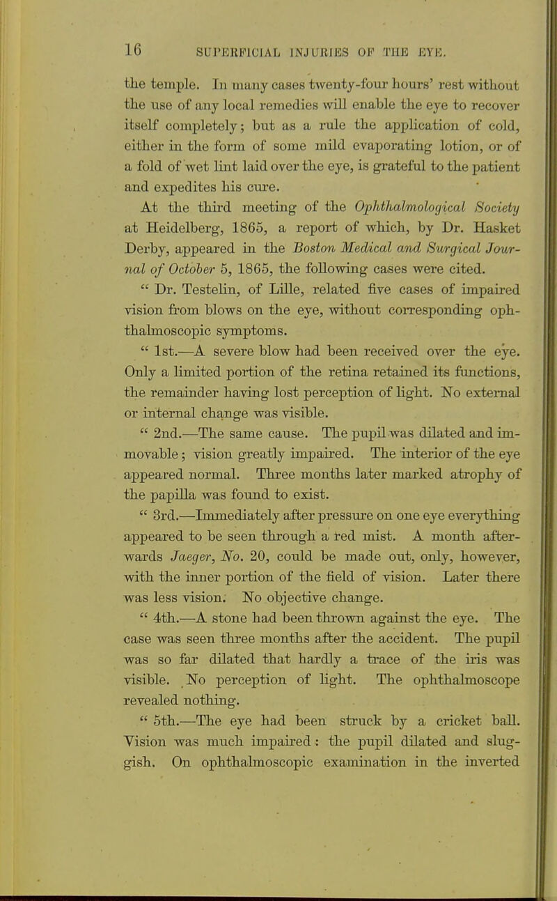 the temple. In many cases twenty-four hours' rest without the use of any local remedies will enable the eye to recover itself completely; but as a rule the application of cold, either in the form of some mild evaporating lotion, or of a fold of wet lint laid over the eye, is grateful to the patient and expedites his cure. At the third meeting of the Ophthalmological Society at Heidelberg, 1865, a report of which, by Dr. Hasket Derby, appeared in the Boston Medical and Surgical Jour- nal of October 5, 1865, the following cases were cited.  Dr. Testelin, of Lille, related five cases of impaired vision from blows on the eye, without corresponding oph- thalmoscopic symptoms.  1st.—A severe blow had been received over the eye. Only a limited portion of the retina retained its functions, the remainder having lost perception of light. No external or internal change was visible.  2nd.—The same cause. The pupil was dilated and im- movable ; vision greatly impaired. The interior of the eye appeared normal. Three months later marked atrophy of the papilla was found to exist.  3rd.—Immediately after pressure on one eye everything appeared to be seen through a fed mist. A month after- wards Jaeger, No. 20, could be made out, only, however, with the inner portion of the field of vision. Later there was less vision. No objective change.  4th.—A stone had been thrown against the eye. The case was seen three months after the accident. The pupil was so far dilated that hardly a trace of the iris was visible. No perception of light. The ophthalmoscope revealed nothing.  5th.—The eye had been struck by a cricket ball. Vision was much impaired: the pupil dilated and slug- gish. On ophthalmoscopic examination in the inverted