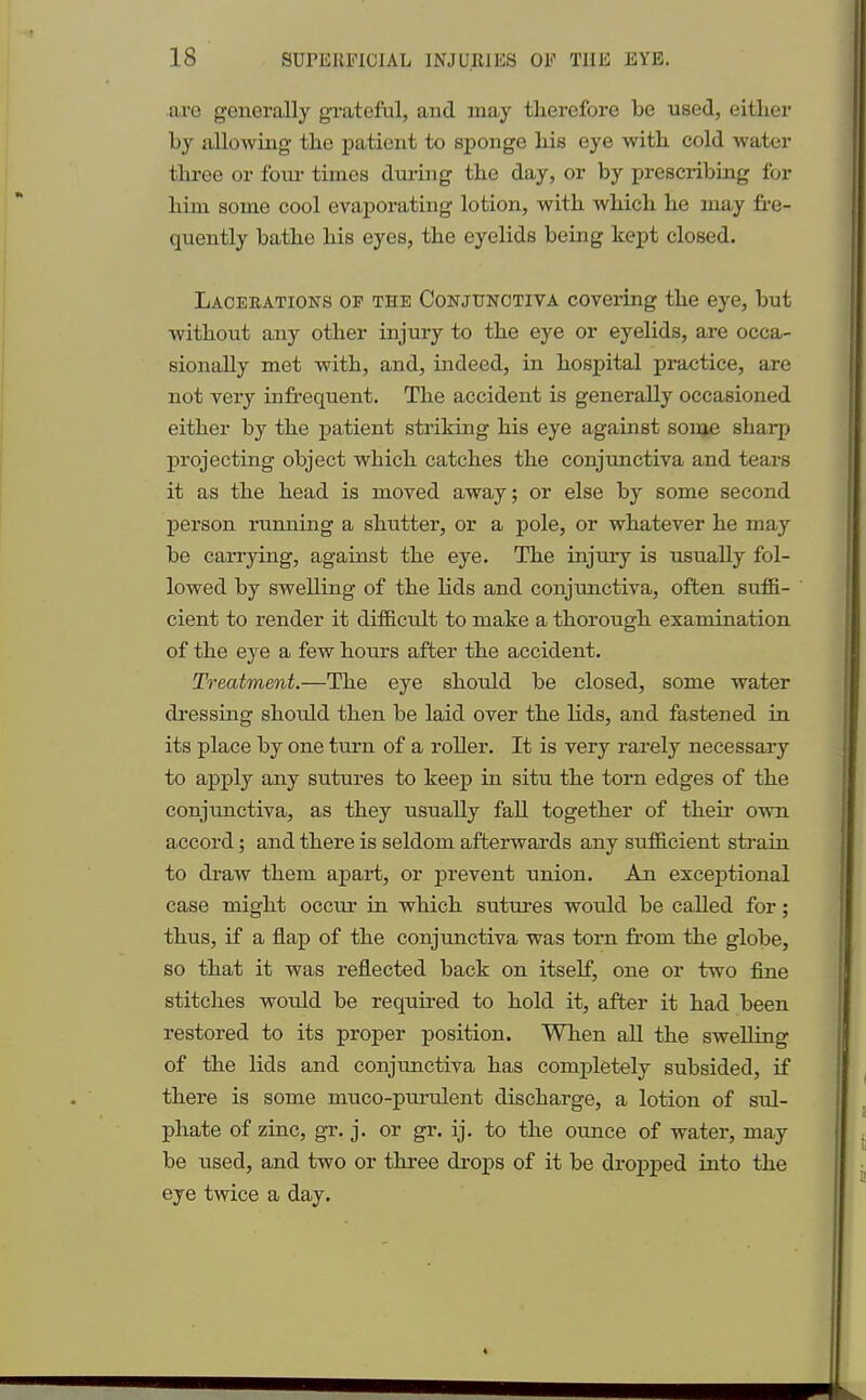 are generally grateful, and may therefore be used, either by allowing the patient to sponge his eye with cold water three or four times during the day, or by prescribing for him some cool evaj>orating lotion, with which he may fre- quently bathe his eyes, the eyelids being kept closed. Lacekations op the Conjunctiva covering the eye, but without any other injury to the eye or eyelids, are occa- sionally met with, and, indeed, in hospital practice, are not very infrequent. The accident is generally occasioned either by the patient striking his eye against some sharp projecting object which catches the conjunctiva and tears it as the head is moved away; or else by some second person running a shutter, or a pole, or whatever he may be carrying, against the eye. The injury is usually fol- lowed by swelling of the lids and conjunctiva, often suffi- cient to render it difficult to make a thorough examination of the eye a few hours after the accident. Treatment.—The eye should be closed, some water dressing should then be laid over the lids, and fastened in its place by one turn of a roller. It is very rarely necessary to apply any sutures to keep in situ the torn edges of the conjunctiva, as they usually fall together of their own accord; and there is seldom afterwards any sufficient strain to draw them apart, or prevent union. An exceptional case might occur in which sutures would be called for; thus, if a flap of the conjunctiva was torn from the globe, so that it was reflected back on itself, one or two fine stitches would be required to hold it, after it had been restored to its proper position. When all the swelling of the lids and conjunctiva has completely subsided, if there is some muco-purulent discharge, a lotion of sul- phate of zinc, gr. j. or gr. ij. to the ounce of water, may be used, and two or three drops of it be dropped into the eye twice a day.