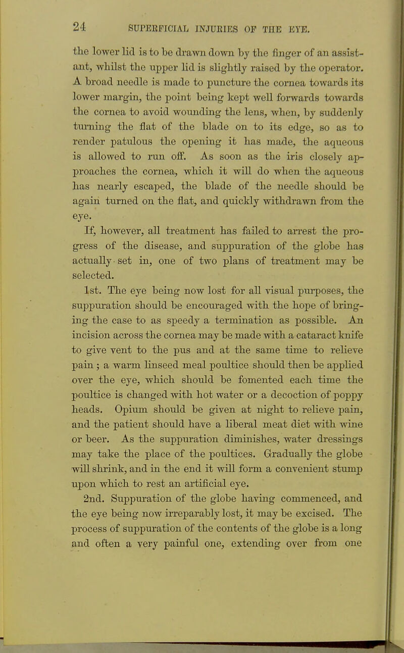 the lower lid is to be drawn down by tbe finger of an assist- ant, whilst the upper lid is slightly raised by the operator. A broad needle is made to puncture the cornea towards its lower margin, the point being kept well forwards towards the cornea to avoid wounding the lens, when, by suddenly turning the flat of the blade on to its edge, so as to render patidous the opening it has made, the aqueous is allowed to run off. As soon as the iris closely ap- proaches the cornea, which it will do when the aqueous has nearly escaped, the blade of the needle should be again turned on the flat, and quickly withdrawn from the eye. If, however, all treatment has failed to arrest the pro- gress of the disease, and suppuration of the globe has actually set in, one of two plans of treatment may be selected. 1st. The eye being now lost for all visual purposes, the suppuration should be encouraged with the hope of bring- ing the case to as speedy a termination as possible. An incision across the cornea may be made with a cataract knife to give vent to the pus and at the same time to relieve pain ; a warm linseed meal poultice should then be applied over the eye, which should be fomented each time the poultice is changed with hot water or a decoction of poppy heads. Opium should be given at night to relieve pain, and the patient should have a liberal meat diet with wine or beer. As the suppuration diminishes, water dressings may take the place of the poultices. Gradually the globe will shrink, and in the end it will form a convenient stump upon which to rest an artificial eye. 2nd. Suppuration of the globe having commenced, and the eye being now irreparably lost, it may be excised. The process of suppuration of the contents of the globe is a long and often a very painful one, extending over from one