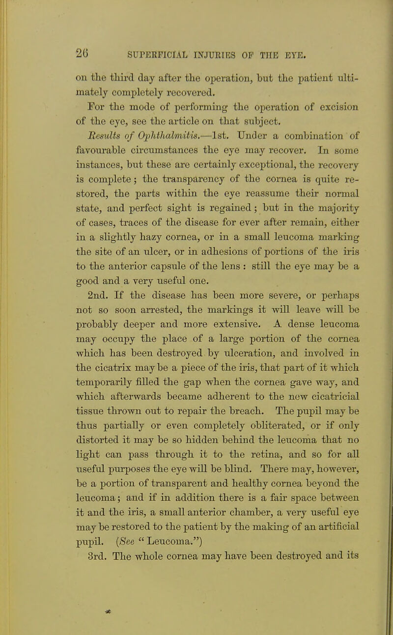 on the third day after the operation, but the patient ulti- mately completely recovered. For the mode of performing the operation of excision of the eye, see the article on that subject. Results of Ophthalmitis.—1st. Under a combination of favourable circumstances the eye may recover. In some instances, but these are certainly exceptional, the recovery is complete; the transparency of the cornea is quite re- stored, the parts within the eye reassume their normal state, and perfect sight is regained; but in the majority of cases, traces of the disease for ever after remain, either in a slightly hazy cornea, or in a small leucoma marking the site of an ulcer, or in adhesions of portions of the iris to the anterior capsule of the lens : still the eye may be a good and a very useful one. 2nd. If the disease has been more severe, or perhaps not so soon arrested, the markings it will leave will be probably deeper and more extensive. A dense leucoma may occupy the place of a large portion of the cornea which has been destroyed by ulceration, and involved in the cicatrix may be a piece of the iris, that part of it which temporarily filled the gap when the cornea gave way, and which afterwards became adherent to the new cicatricial tissue thrown out to repair the breach. The pupil may be thus partially or even completely obliterated, or if only distorted it may be so hidden behind the leiicoma that no light can pass through it to the retina, and so for all useful purposes the eye will be blind. There may, however, be a portion of transparent and healthy cornea beyond the leucoma; and if in addition there is a fan- space between it and the iris, a small anterior chamber, a very useful eye may be restored to the patient by the making of an artificial pupil. (See  Leucoma.) 3rd. The whole cornea may have been destroyed and its