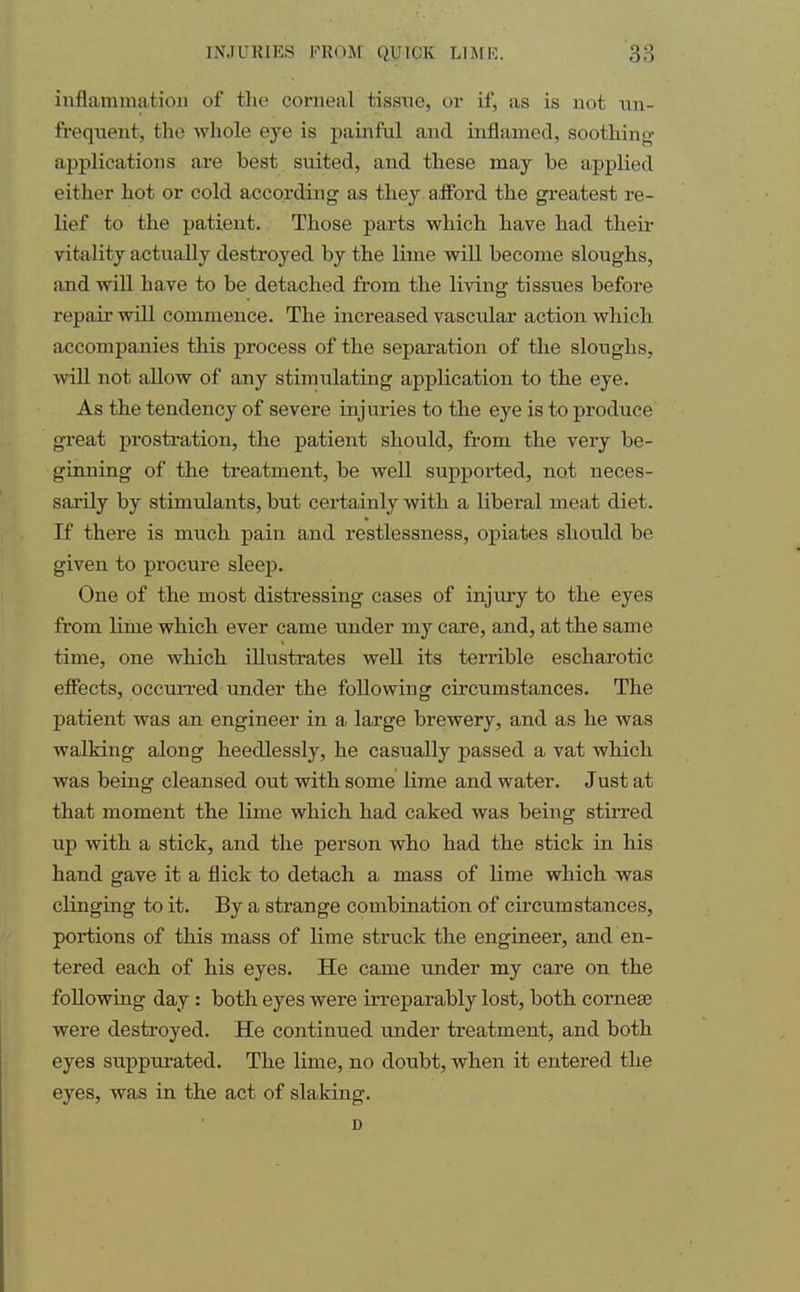 inflammation of the corneal tissne, or if, as is not un- frequent, the whole eye is painful and inflamed, soothing- applications are best suited, and these may he applied either hot or cold according as they afford the greatest re- lief to the patient. Those parts which have had their vitality actually destroyed by the lime will become sloughs, and will have to be detached from the living tissues before repair will commence. The increased vascular action which accompanies this process of the separation of the sloughs, will not allow of any stimulating application to the eye. As the tendency of severe injuries to the eye is to produce great pi'ostration, the patient should, from the very be- ginning of the treatment, be well supported, not neces- sarily by stimulants, but certainly with a liberal meat diet. If there is much pain and restlessness, opiates should be given to procure sleep. One of the most distressing cases of injury to the eyes from lime which ever came under my care, and, at the same time, one which illustrates well its terrible escharotic effects, occurred under the following circumstances. The patient was an engineer in a large brewery, and as he was walking along heedlessly, he casually passed a vat which was being cleansed out with some lime and water. Just at that moment the lime which had caked was being stirred up with a stick, and the person who had the stick in his hand gave it a flick to detach a mass of lime which was clinging to it. By a strange combination of circumstances, portions of this mass of lime struck the engineer, and en- tered each of his eyes. He came under my care on the following day : both eyes were irreparably lost, both cornea? were destroyed. He continued under treatment, and both eyes suppurated. The lime, no doubt, when it entered the eyes, was in the act of slaking. D