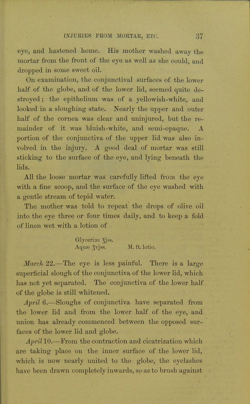 eye, and hastened home. His mother washed away the mortar from the front of the eye as well as she could, and dropped in some sweet oil. On examination, the conjunctival surfaces of the lower half of the globe, and of the lower lid, seemed quite de- stroyed; the epithelium was of a yellowish-white, and looked in a sloughing state. Nearly the upper and outer half of the cornea was clear and uninjured, but the re- mainder of it was bluish-white, and semi-opaque. A portion of the conjunctiva of the upper lid was also in- volved in the injury. A good deal of mortar was still sticking to the surface of the eye, and lying beneath the lids. All the loose mortar was carefully lifted from the eye with a fine scoop, and the surface of the eye washed with a gentle stream of tepid water. The mother was told to repeat the drops of olive oil into the eye three or four times daily, and to keep a fold of linen wet with a lotion of Glycerine 3J8S. Aqure 5vjss. M. ft. lotio. March 22.—The eye is less painful. There is a large superficial slough of the conjunctiva of the lower lid, which has not yet separated. The conjunctiva of the lower half of the globe is still whitened. April 6.—Sloughs of conjunctiva have separated from the lower lid and from the lower half of the eye, and union has already commenced between the opposed sur- faces of the lower lid and globe. April 10.—From the contraction and cicatrization which are taking place on the inner surface of the lower lid, which is now nearly united to the globe, the eyelashes have been drawn completely inwards, so as to brush against