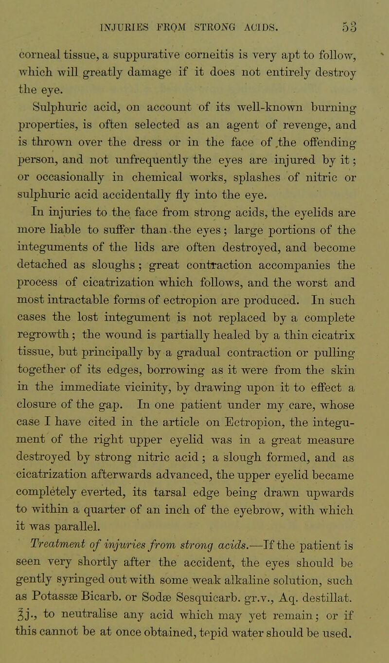 corneal tissue, a suppurative corneitis is very apt to follow, which will greatly damage if it does not entirely destroy the eye. Sulphuric acid, on account of its well-known burning properties, is often selected as an agent of revenge, and is thrown over the dress or in the face of .the offending person, and not unfrequently the eyes are injured by it; or occasionally in chemical works, splashes of nitric or sulphuric acid accidentally fly into the eye. In injuries to the face from strong acids, the eyelids are more liable to suffer than-the eyes; large portions of the integuments of the lids are often destroyed, and become detached as sloughs; great contraction accompanies the process of cicatrization which follows, and the worst and most intractable forms of ectropion are produced. In such cases the lost integument is not replaced by a complete regrowth; the wound is partially healed by a thin cicatrix tissue, but principally by a gradual contraction or pulling together of its edges, borrowing as it were from the skin in the immediate vicinity, by drawing upon it to effect a closure of the gap. In one patient under my care, whose case I have cited in the article on Ectropion, the integu- ment of the right upper eyelid was in a great measure destroyed by strong nitric acid; a slough formed, and as cicatrization afterwards advanced, the upper eyelid became completely everted, its tarsal edge being drawn upwards to within a quarter of an inch of the eyebrow, with which it was parallel. Treatment of injuries from strong acids.—If the patient is seen very shortly after the accident, the eyes should be gently syringed out with some weak alkaline solution, such as Potassse Bicarb, or Sodse Sesquicarb. gr.v., Aq. destillat. 3j., to neutralise any acid which may yet remain; or if this cannot be at once obtained, tepid water should be used.