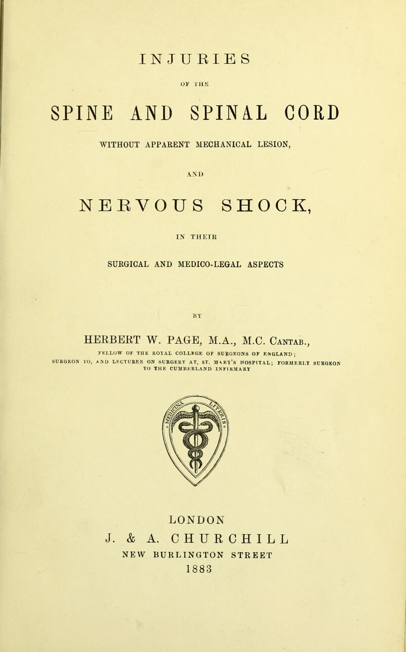 INJURIES OF THE SPINE AND SPINAL CORD WITHOUT APPARENT MECHANICAL LESION, AND NERVOUS SHOCK, IN THEIR SURGICAL AND MEDICO-LEGAL ASPECTS BY HERBERT W. PACE, M.A., M.C. Cantab., F KLLOYV OF THE ROYAL COLLEGE OF SURGEONS OF ENGLAND; SURGEON TO, AND LECTURER ON SURGERY AT, ST. JUKI'S HOSPITAL; FORMERLY SURGEON TO THE CUMBERLAND INFIRMARY LONDON J. & A. CHURCHILL NEW BURLINGTON STREET 1883