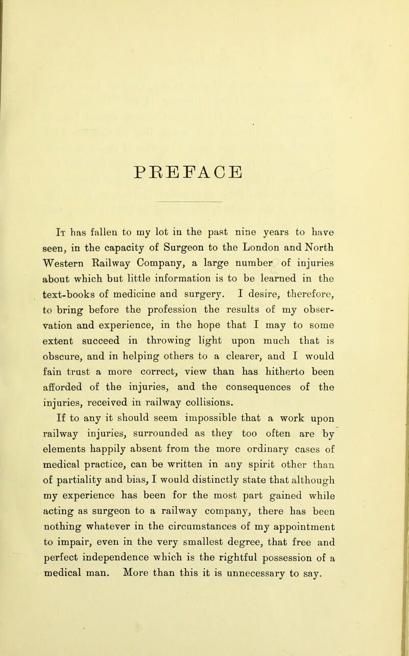 PREFACE It has fallen to my lot in the past nine years to have seen, in the capacity of Surgeon to the London and North Western Railway Company, a large number of injuries about which but little information is to be learned in the text-books of medicine and surgery. I desire, therefore, to bring before the profession the results of my obser- vation and experience, in the hope that I may to some extent succeed in throwing light upon much that is obscure, and in helping others to a clearer, and I would fain trust a more correct, view than has hitherto been afforded of the injuries, and the consequences of the injuries, received in railway collisions. If to any it should seem impossible that a work upon railway injuries, surrounded as they too often are by elements happily absent from the more ordinary cases of medical practice, can be written in any spirit other than of partiality and bias, I would distinctly state that although my experience has been for the most part gained while acting as surgeon to a railway company, there has been nothing whatever in the circumstances of my appointment to impair, even in the very smallest degree, that free and perfect independence which is the rightful possession of a medical man. More than this it is unnecessary to say.