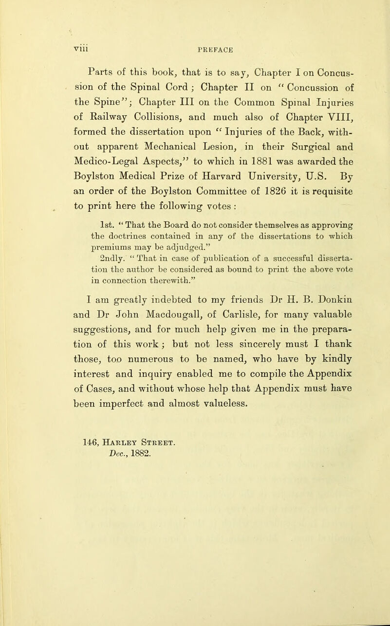 Parts of this book, that is to say, Chapter I on Concus- sion of the Spinal Cord ; Chapter II on “ Concussion of the Spine”; Chapter III on the Common Spinal Injuries of Railway Collisions, and much also of Chapter VIII, formed the dissertation upon “ Injuries of the Back, with- out apparent Mechanical Lesion, in their Surgical and Medico-Legal Aspects,” to which in 1881 was awarded the Boylston Medical Prize of Harvard University, U.S. By an order of the Boylston Committee of 1826 it is requisite to print here the following votes : 1st. “ That the Board do not consider themselves as approving the doctiines contained in any of the dissertations to which premiums may be adjudged.” 2ndly. “ That in case of publication of a successful disserta- tion the author be considered as bound to print the above vote in connection therewith.” I am greatly indebted to my friends Dr H. B. Donkin and Dr John Macdougall, of Carlisle, for many valuable suggestions, and for mucb help given me in the prepara- tion of this work ; but not less sincerely must I thank those, too numerous to be named, who have by kindly interest and inquiry enabled me to compile the Appendix of Cases, and without whose help that Appendix must have been imperfect and almost valueless. 146, Harley Street. Dec., 1882.