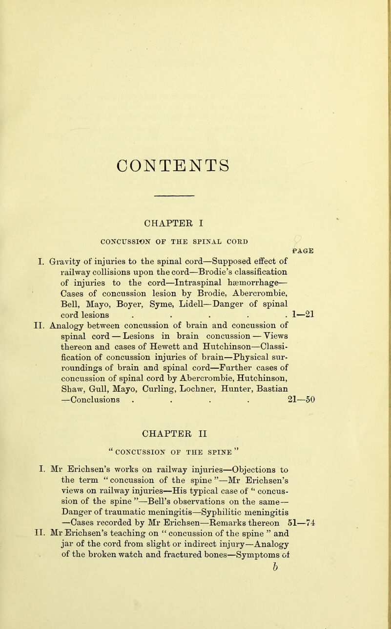 CONTENTS CHAPTER I CONCUSSION OF THE SPIRAL CORD PAGE I. Gravity of injuries to the spinal cord—Supposed effect of railway collisions upon the cord—Brodie’s classification of injuries to the cord—Intraspinal haemorrhage— Cases of concussion lesion by Brodie, Abercrombie, Bell, Mayo, Boyer, Syme, Lidell—Danger of spinal cord lesions ..... 1—21 II. Analogy between concussion of brain and concussion of spinal cord — Lesions in brain concussion — Views thereon and cases of Hewett and Hutchinson—Classi- fication of concussion injuries of brain—Physical sur- roundings of brain and spinal cord—Further cases of concussion of spinal cord by Abercrombie, Hutchinson, Shaw, Gull, Mayo, Curling, Lochner, Hunter, Bastian —Conclusions .... 21—50 CHAPTER II “ CONCUSSION OF THE SPINE ” I. Mr Erichsen’s works on railway injuries—Objections to the term “ concussion of the spine ”—Mr Erichsen’s views on railway injuries—His typical case of “ concus- sion of the spine ”—Bell’s observations on the same— Danger of traumatic meningitis—Syphilitic meningitis —Cases recorded by Mr Erichsen—Remarks thereon 51—74 II. Mr Erichsen’s teaching on “ concussion of the spine ” and jar of the cord from slight or indirect injury—Analogy of the broken watch and fractured bones—Symptoms of b