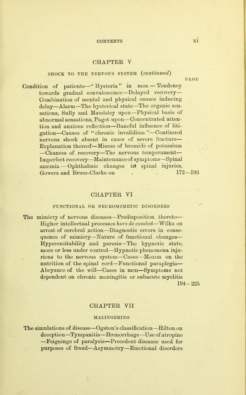 CHAPTER Y shock to the NERVOUS ststem (continued) PAGE Condition of patients—“ Hysteria ” in men — Tendency towards gradual convalescence—Delayed recovery— Combination of mental and physical causes inducing delay—Alarm—The hysterical state—The organic sen- sations, Sully and Maudsley upon—Physical basis of abnormal sensations, Paget upon—Concentrated atten- tion and anxious reflection—Baneful influence of liti- gation—Causes of “ chronic invalidism ”—Continued nervous shock absent in cases of severe fracture— Explanation thereof—Misuse of bromide of potassium —Chances of recovery—The nervous temperament— Imperfect recovery—Maintenance of symptoms—Spinal anaemia— Ophthalmic changes iii spinal injuries, Gowers and Bruce-Clarke on . . 172—193 CHAPTER VI FUNCTIONAL OR NEUROHIMETIC DISORDERS The mimicry of nervous diseases—Predisposition thereto— Higher intellectual processes hors de combat—Wilks on arrest of cerebral action—Diagnostic errors in conse- quence of mimicry—Nature of functional changes— Hyperexcitability and paresis—The hypnotic state, more or less under control—Hypnotic phenomena inju- rious to the nervous system—Cases—Moxon on the nutrition of the spinal cord—Functional paraplegia— Abeyance of the will—Cases in men—Symptoms not dependent on chronic meningitis or subacute myelitis 194-225 CHAPTER YII MALINGERING The simulations of disease—Ogston’s classification—Hilton on deception—Tympanitis—Haemorrhage—Use of atropine —Feignings of paralysis—Precedent diseases used for purposes of fraud—Asymmetry—Emotional disorders