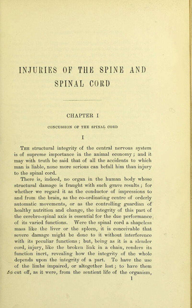 INJURIES OF THE SPINE AND SPINAL CORD CHAPTER I CONCUSSION OF THE SPINAL COliD I The structural integrity of the central nervous system is of supreme importance in the animal economy ; and it may with truth be said that of all the accidents to which man is liable, none more serious can befall him than injury to the spinal cord. There is, indeed, no organ in the human body whose structural damage is fraught with such grave results ; for whether we regard it as the conductor of impressions to and from the brain, as the co-ordinating centre of orderly automatic movements, or as the controlling guardian of healthy nutrition and change, the integrity of this part of the cerebro-spinal axis is essential for the due performance of its varied functions. Were the spinal cord a shapeless mass like the liver or the spleen, it is conceivable that severe damage might be done to it without interference with its peculiar functions ; but, being as it is a slender cord, injury, like the broken link in a chain, renders its function inert, revealing how the integrity of the whole depends upon the integrity of a part. To have the use of the limbs impaired, or altogether lost; to have them cut off, as it were, from the sentient life of the organism,