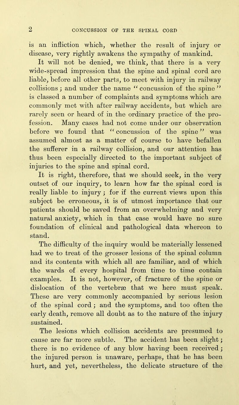 is an infliction which, whether the result of injury or disease, very rightly awakens the sympathy of mankind. It will not be denied, we think, that there is a very wide-spread impression that the spine and spinal cord are liable, before all other parts, to meet with injury in railway collisions ; and under the name “ concussion of the spine ” is classed a number of complaints and symptoms which are commonly met with after railway accidents, but which are rarely seen or heard of in the ordinary practice of the pro- fession. Many cases had not come under our observation before we found that “ concussion of the spine ” was assumed almost as a matter of course to have befallen the sufferer in a railway collision, and our attention has thus been especially directed to the important subject of injuries to the spine and spinal cord. It is right, therefore, that we should seek, in the very outset of our inquiry, to learn how far the spinal cord is really liable to injury ; for if the current views upon this subject be erroneous, it is of utmost importance that our patients should be saved from an overwhelming and very natural anxiety, which in that case would have no sure foundation of clinical and pathological data whereon to stand. The difficulty of the inquiry would be materially lessened had we to treat of the grosser lesions of the spinal column and its contents with which all are familiar, and of which the wards of every hospital from time to time contain examples. It is not, however, of fracture of the spine or dislocation of the vertebrae that we here must speak. These are very commonly accompanied by serious lesion of the spinal cord; and the symptoms, and too often the early death, remove all doubt as to the nature of the injury sustained. The lesions which collision accidents are presumed to cause are far more subtle. The accident has been slight; there is no evidence of any blow having been received; the injured person is unaware, perhaps, that he has been hurt, and yet, nevertheless, the delicate structure of the