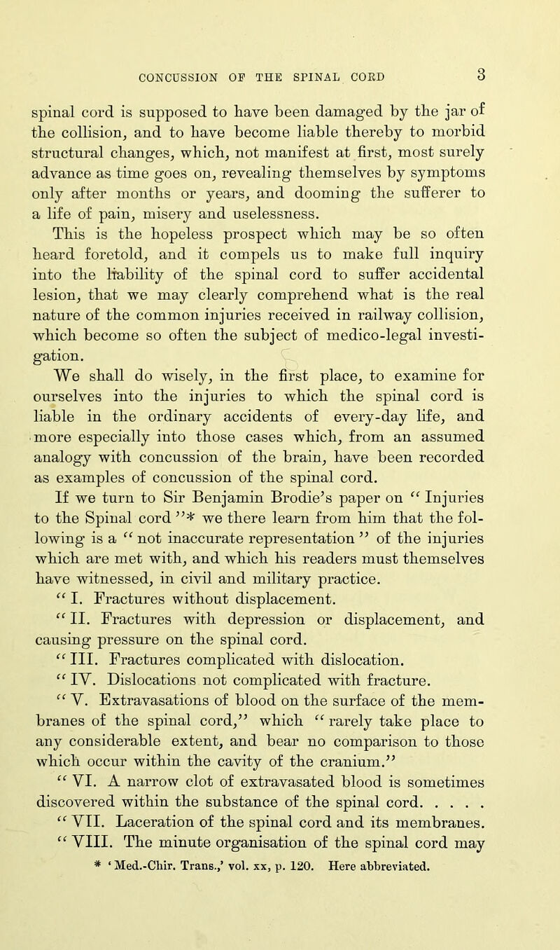 spinal cord is supposed to have been damaged by the jar of tbe collision, and to have become liable thereby to morbid structural changes, which, not manifest at first, most surely advance as time goes on, revealing themselves by symptoms only after months or years, and dooming the sufferer to a life of pain, misery and uselessness. This is the hopeless prospect which may be so often heard foretold, and it compels us to make full inquiry into the liability of the spinal cord to suffer accidental lesion, that we may clearly comprehend what is the real nature of the common injuries received in railway collision, which become so often the subject of medico-legal investi- gation. We shall do wisely, in the first place, to examine for ourselves into the injuries to which the spinal cord is liable in the ordinary accidents of every-day life, and more especially into those cases which, from an assumed analogy with concussion of the brain, have been recorded as examples of concussion of the spinal cord. If we turn to Sir Benjamin Brodie’s paper on “ Injuries to the Spinal cord ”* we there learn from him that the fol- lowing is a “ not inaccurate representation ” of the injuries which are met with, and which his readers must themselves have witnessed, in civil and military practice. “ I. Fractures without displacement. “II. Fractures with depression or displacement, and causing pressure on the spinal cord. “ III. Fractures complicated with dislocation. “ IV. Dislocations not complicated with fracture. “ V. Extravasations of blood on the surface of the mem- branes of the spinal cord,” which “ rarely take place to any considerable extent, and bear no comparison to those which occur within the cavity of the cranium.” “ VI. A narrow clot of extravasated blood is sometimes discovered within the substance of the spinal cord “ VII. Laceration of the spinal cord and its membranes. “ VIII. The minute organisation of the spinal cord may * ‘ Med.-Cliir. Trans.,’ vol. xx, p. 120. Here abbreviated.