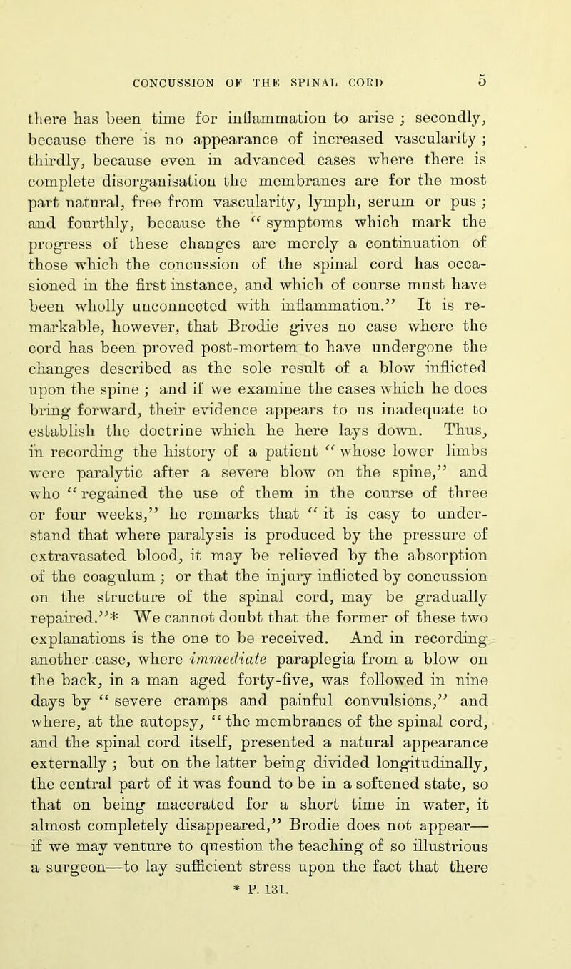 there lias been time for inflammation to arise ; secondly, because there is no appearance of inci’eased vascularity ; thirdly, because even in advanced cases where there is complete disorganisation the membranes are for the most part natural, free from vascularity, lymph, serum or pus ; and fourthly, because the “ symptoms which mark the progress of these changes are merely a continuation of those which the concussion of the spinal cord has occa- sioned in the first instance, and which of course must have been wholly unconnected with inflammation.” It is re- markable, however, that Brodie gives no case where the cord has been proved post-mortem to have undergone the changes described as the sole result of a blow inflicted upon the spine ; and if we examine the cases which he does bring forward, their evidence appears to us inadequate to establish the doctrine which he here lays down. Thus, in recording the history of a patient “ whose lower limbs were paralytic after a severe blow on the spine,” and who “ regained the use of them in the course of three or four weeks,” he remarks that “ it is easy to under- stand that where paralysis is produced by the pressure of extravasated blood, it may be relieved by the absorption of the coagulum ; or that the injury inflicted by concussion on the structure of the spinal cord, may be gradually repaired.”* We cannot doubt that the former of these two explanations is the one to be received. And in recording another case, where immediate paraplegia from a blow on the back, in a man aged forty-five, was followed in nine days by “ severe cramps and painful convulsions,” and where, at the autopsy, “ the membranes of the spinal cord, and the spinal cord itself, presented a natural appearance externally ; but on the latter being divided longitudinally, the central part of it was found to be in a softened state, so that on being macerated for a short time in water, it almost completely disappeared,” Brodie does not appear— if we may venture to question the teaching of so illustrious a surgeon—to lay sufficient stress upon the fact that there