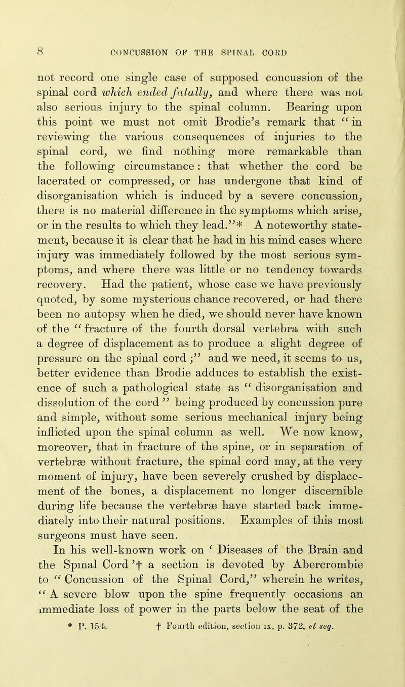 not record one single case of supposed concussion of tlie spinal cord which ended fatally, and where there was not also serious injury to the spinal column. Bearing upon this point we must not omit Brodie’s remark that “ in reviewing the various consequences of injuries to the spinal cord, we find nothing more remarkable than the following circumstance: that whether the cord be lacerated or compressed, or has undergone that kind of disorganisation which is induced by a severe concussion, there is no material difference in the symptoms which arise, or in the results to which they lead.”* A noteworthy state- ment, because it is clear that he had in his mind cases where injury was immediately followed by the most serious sym- ptoms, and where there was little or no tendency towards recovery. Had the patient, whose case we have previously quoted, by some mysterious chance recovered, or had there been no autopsy when he died, we should never have known of the “ fracture of the fourth dorsal vertebra with such a degree of displacement as to produce a slight degree of pressure on the spinal cord ;” and we need, it seems to us, better evidence than Brodie adduces to establish the exist- ence of such a pathological state as “ disorganisation and dissolution of the cord ” being produced by concussion pure and simple, without some serious mechanical injury being inflicted upon the spinal column as well. We now know, moreover, that in fracture of the spine, or in separation of vertebrae without fracture, the spinal cord may, at the very moment of injury, have been severely crushed by displace- ment of the bones, a displacement no longer discernible during life because the vertebrae have started back imme- diately into their natural positions. Examples of this most surgeons must have seen. In his well-known work on f Diseases of the Brain and the Spinal Cord ’f a section is devoted by Abercrombie to “ Concussion of the Spinal Cord,” wherein he writes, “ A severe blow upon the spine frequently occasions an immediate loss of power in the parts below the seat of the