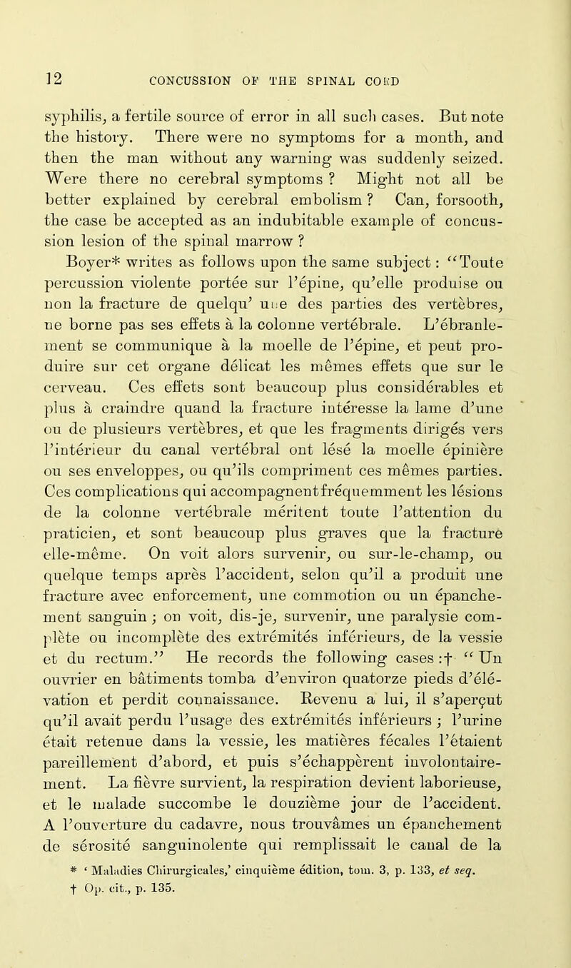 syphilis, a fertile source of error in all sucli cases. But note the history. There were no symptoms for a month, and then the man without any warning was suddenly seized. Were there no cerebral symptoms ? Might not all be better explained by cerebral embolism ? Can, forsooth, the case be accepted as an indubitable example of concus- sion lesion of the spinal marrow ? Boyer* writes as follows upon the same subject: “Toute percussion violente portee sur l’epine, qu’elle produise ou non la fracture de quelqu’ une des parties des vertebres, ne borne pas ses effets a la colonne vertebrale. L’ebranle- ment se communique a la moelle de l’epine, et peut pro- duire sur cet organe delicat les memes effets que sur le cerveau. Ces effets sont beaucoup plus considerables et plus a craindre quand la fracture interesse la lame d’une ou de plusieurs vertebres, et que les fragments diriges vers l’interieur du canal vertebral ont lese la moelle epiniere ou ses enveloppes, ou qu’ils comprimeut ces memes parties. Ces complications qui accompagnentfrequemment les lesions de la colonne vertebrale meritent toute l’attention du praticien, et sont beaucoup plus graves que la fracture elle-meme. On voit alors survenir, ou sur-le-champ, ou quelque temps apres l’accident, selon qu’il a produit une fracture avec enforcement, une commotion ou un epanclie- ment sanguin ; on voit, dis-je, survenir, une paralysie com- plete ou incomplete des extremites inferieurs, de la vessie et du rectum.” He records the following cases :f “ Un ouvrier en batiments tomba d’environ quatorze pieds d’ele- vation et perdit counaissauce. Revenu a lui, il s’aperqut qu’il avait perdu l’usage des extremites inferieurs ; l’urine etait retenue dans la vessie, les matieres fecales l’etaient pareillement d’abord, et puis s’ecliapperent involontaire- ment. La fievre survient, la respiration devient laborieuse, et le malade succombe le douzieme jour de l’accident. A l’ouverture du cadavre, nous trouvames un epanchement de serosite sanguinolente qui remplissait le canal de la * ‘ Maladies Chirurgicales,’ cinquieme edition, tom. 3, p. 133, et seq.