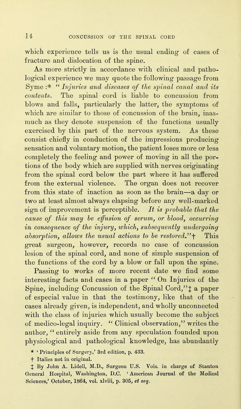 which experience tells us is the usual ending of cases of fracture and dislocation of the spine. As more strictly in accordance with clinical and patho- logical experience we may quote the following passage from Syme :* “ Injuries and diseases of the spinal canal and its contents. The spinal cord is liable to concussion from blows and falls, particularly the latter, the symptoms of which are similar to those of concussion of the brain, inas- much as they denote suspension of the functions usually exercised by this part of the nervous system. As these consist chiefly in conduction of the impressions producing sensation and voluntary motion, the patient loses more or less completely the feeling and power of moving in all the por- tions of the body which are supplied with nerves originating from the spinal cord below the part where it has suffered from the external violence. The organ does not recover from this state of inaction as soon as the brain—a day or two at least almost always elapsing before any well-marked sign of improvement is perceptible. It is probable that the cause of this may be effusion of serum, or blood, occurring in consequence of the injury, which, subsequently undergoing absorption, allows the usual actions to be restored.”f This great surgeon, however, records no case of concussion lesion of the spinal cord, and none of simple suspension of the functions of the cord by a blow or fall upon the spine. Passing to works of more recent date we find some interesting facts and cases in a paper “ On Injuries of the Spine, including Concussion of the Spinal Cord,”J a paper of especial value in that the testimony, like that of the cases already given, is independent, and wholly unconnected with the class of injuries which usually become the subject of medico-legal inquiry. “ Clinical observation,” writes the author, “ entirely aside from any speculation founded upon physiological and pathological knowledge, has abundantly * ‘ Principles of Surgery,’ 3rd edition, p. 433. + Italics not in original. J By John A. Lidell, M.D., Surgeon U.S. Vols. in charge of Stanton General Hospital, Washington, D.C. ' American Journal of the Medical Sciences,’ October, 1864, vol. xlviii, p. 305, et seq.