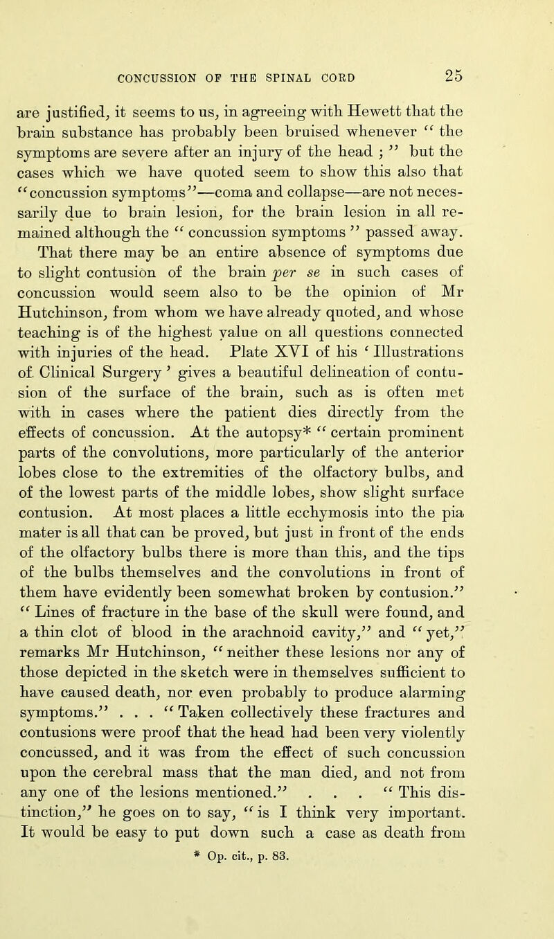 are justified, it seems to us, in agreeing with. Hewett that the brain substance has probably been bruised whenever “ the symptoms are severe after an injury of the head ; ” but the cases which we have quoted seem to show this also that “concussion symptoms”—coma and collapse—are not neces- sarily due to brain lesion, for the brain lesion in all re- mained although the “ concussion symptoms ” passed away. That there may be an entire absence of symptoms due to slight contusion of the brain per se in such cases of concussion would seem also to be the opinion of Mr Hutchinson, from whom we have already quoted, and whose teaching is of the highest value on all questions connected with injuries of the head. Plate XYI of his f Illustrations of. Clinical Surgery’ gives a beautiful delineation of contu- sion of the surface of the brain, such as is often met with in cases where the patient dies directly from the effects of concussion. At the autopsy* “ certain prominent parts of the convolutions, more particularly of the anterior lobes close to the extremities of the olfactory bulbs, and of the lowest parts of the middle lobes, show slight surface contusion. At most places a little ecchymosis into the pia mater is all that can be proved, but just in front of the ends of the olfactory bulbs there is more than this, and the tips of the bulbs themselves and the convolutions in front of them have evidently been somewhat broken by contusion.” “ Lines of fracture in the base of the skull were found, and a thin clot of blood in the arachnoid cavity,” and “ yet,” remarks Mr Hutchinson, “ neither these lesions nor any of those depicted in the sketch were in themselves sufficient to have caused death, nor even probably to produce alarming symptoms.” . . . “ Taken collectively these fractures and contusions were proof that the head had been very violently concussed, and it was from the effect of such concussion upon the cerebral mass that the man died, and not from any one of the lesions mentioned.” “ This dis- tinction,” he goes on to say, “ is I think very important. It would be easy to put down such a case as death from