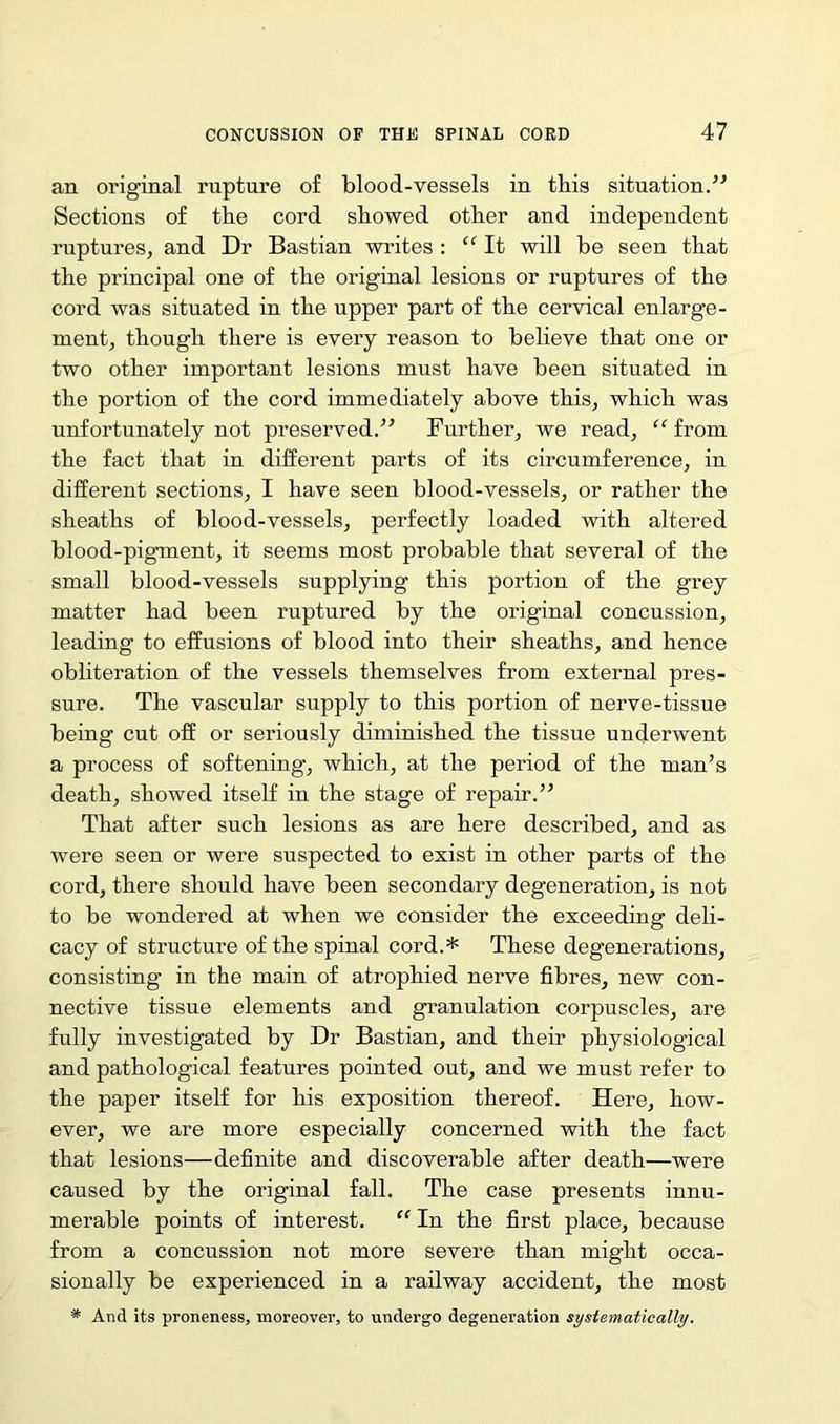an original rupture of blood-vessels in tbis situation.” Sections of the cord showed other and independent ruptures, and Dr Bastian writes : “ It will be seen that the principal one of the original lesions or ruptures of the cord was situated in the upper part of the cervical enlarge- ment, though there is every reason to believe that one or two other important lesions must have been situated in the portion of the cord immediately above this, which was unfortunately not preserved.” Further, we read, “ from the fact that in different parts of its circumference, in different sections, I have seen blood-vessels, or rather the sheaths of blood-vessels, perfectly loaded with altered blood-pigment, it seems most probable that several of the small blood-vessels supplying this portion of the grey matter had been ruptured by the original concussion, leading to effusions of blood into their sheaths, and hence obliteration of the vessels themselves from external pres- sure. The vascular supply to this portion of nerve-tissue being cut off or seriously diminished the tissue underwent a process of softening, which, at the period of the man’s death, showed itself in the stage of repair.” That after such lesions as are here described, and as were seen or were suspected to exist in other parts of the cord, there should have been secondary degeneration, is not to be wondered at when we consider the exceeding deli- cacy of structure of the spinal cord.* These degenerations, consisting in the main of atrophied nerve fibres, new con- nective tissue elements and granulation corpuscles, are fully investigated by Dr Bastian, and their physiological and pathological features pointed out, and we must refer to the paper itself for his exposition thereof. Here, how- ever, we are more especially concerned with the fact that lesions—definite and discoverable after death—were caused by the original fall. The case presents innu- merable points of interest. “ In the first place, because from a concussion not more severe than might occa- sionally be experienced in a railway accident, the most * And its proneness, moreover, to undergo degeneration systematically.