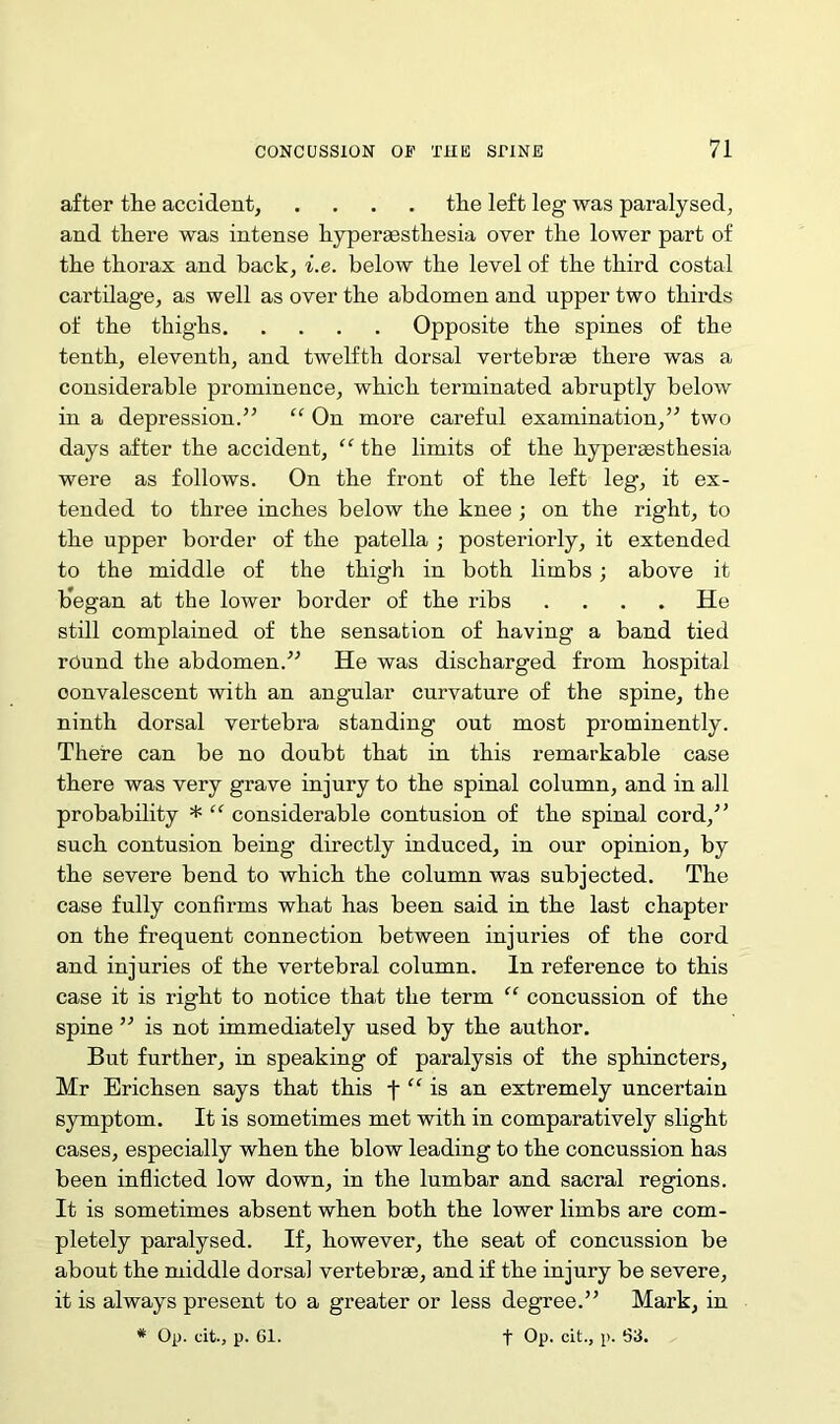 after the accident, .... the left leg was paralysed, and there was intense hyperaestliesia over the lower part of the thorax and hack, i.e. below the level of the third costal cartilage, as well as over the abdomen and upper two thirds of the thighs Opposite the spines of the tenth, eleventh, and twelfth dorsal vertebra; there was a considerable prominence, which terminated abruptly below in a depression.” “ On more careful examination,” two days after the accident, “ the limits of the hypersesthesia were as follows. On the front of the left leg, it ex- tended to three inches below the knee ; on the right, to the upper border of the patella ; posteriorly, it extended to the middle of the thigh in both limbs; above it b'egan at the lower border of the ribs .... He still complained of the sensation of having a band tied round the abdomen.” He was discharged from hospital convalescent with an angular curvature of the spine, the ninth dorsal vertebra standing out most prominently. There can be no doubt that in this remarkable case there was very grave injury to the spinal column, and in all probability * “ considerable contusion of the spinal cord,” such contusion being directly induced, in our opinion, by the severe bend to which the column was subjected. The case fully confirms what has been said in the last chapter on the frequent connection between injuries of the cord and injuries of the vertebral column. In reference to this case it is right to notice tha,t the term “ concussion of the spine ” is not immediately used by the author. But further, in speaking of paralysis of the sphincters, Mr Erichsen says that this f “ is an extremely uncertain symptom. It is sometimes met with in comparatively slight cases, especially when the blow leading to the concussion has been inflicted low down, in the lumbar and sacral regions. It is sometimes absent when both the lower limbs are com- pletely paralysed. If, however, the seat of concussion be about the middle dorsal vertebrae, and if the injury be severe, it is always present to a greater or less degree.” Mark, in