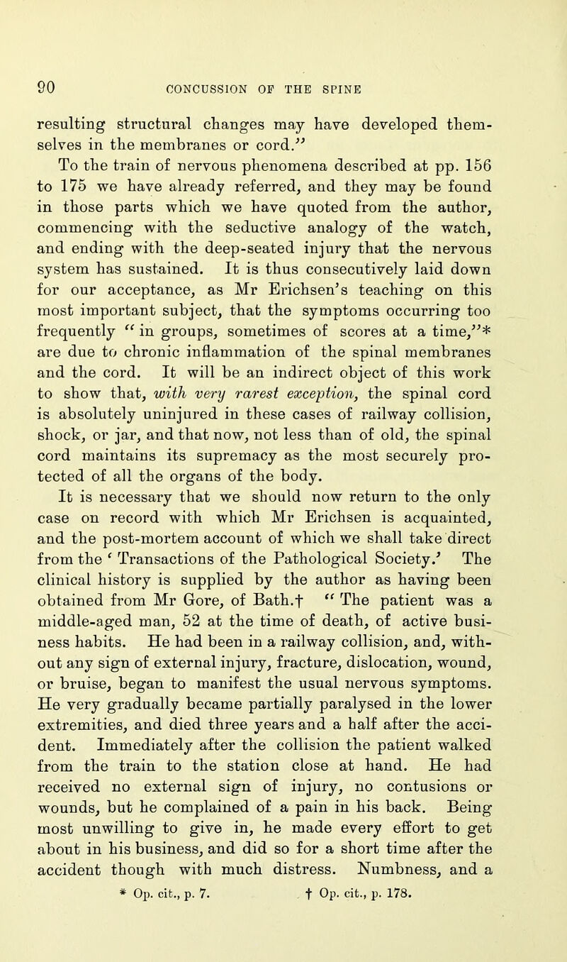resulting structural changes may have developed them- selves in the membranes or cord.” To the train of nervous phenomena described at pp. 156 to 175 we have already referred, and they may be found in those parts which we have quoted from the author, commencing with the seductive analogy of the watch, and ending with the deep-seated injury that the nervous system has sustained. It is thus consecutively laid down for our acceptance, as Mr Erichsen’s teaching on this most important subject, that the symptoms occurring too frequently “ in groups, sometimes of scores at a time,”* are due to chronic inflammation of the spinal membranes and the cord. It will be an indirect object of this work to show that, with very rarest exception, the spinal cord is absolutely uninjured in these cases of railway collision, shock, or jar, and that now, not less than of old, the spinal cord maintains its supremacy as the most securely pro- tected of all the organs of the body. It is necessary that we should now return to the only case on record with which Mr Erichsen is acquainted, and the post-mortem account of which we shall take direct from the ‘ Transactions of the Pathological Society/ The clinical history is supplied by the author as having been obtained from Mr Gore, of Bath.f “ The patient was a middle-aged man, 52 at the time of death, of active busi- ness habits. He had been in a railway collision, and, with- out any sign of external injury, fracture, dislocation, wound, or bruise, began to manifest the usual nervous symptoms. He very gradually became partially paralysed in the lower extremities, and died three years and a half after the acci- dent. Immediately after the collision the patient walked from the train to the station close at hand. He had received no external sign of injury, no contusions or wounds, but he complained of a pain in his back. Being- most unwilling to give in, he made every effort to get about in his business, and did so for a short time after the accident though with much distress. Numbness, and a * Op. cit., p. 7. t Op. cit., p. 178.