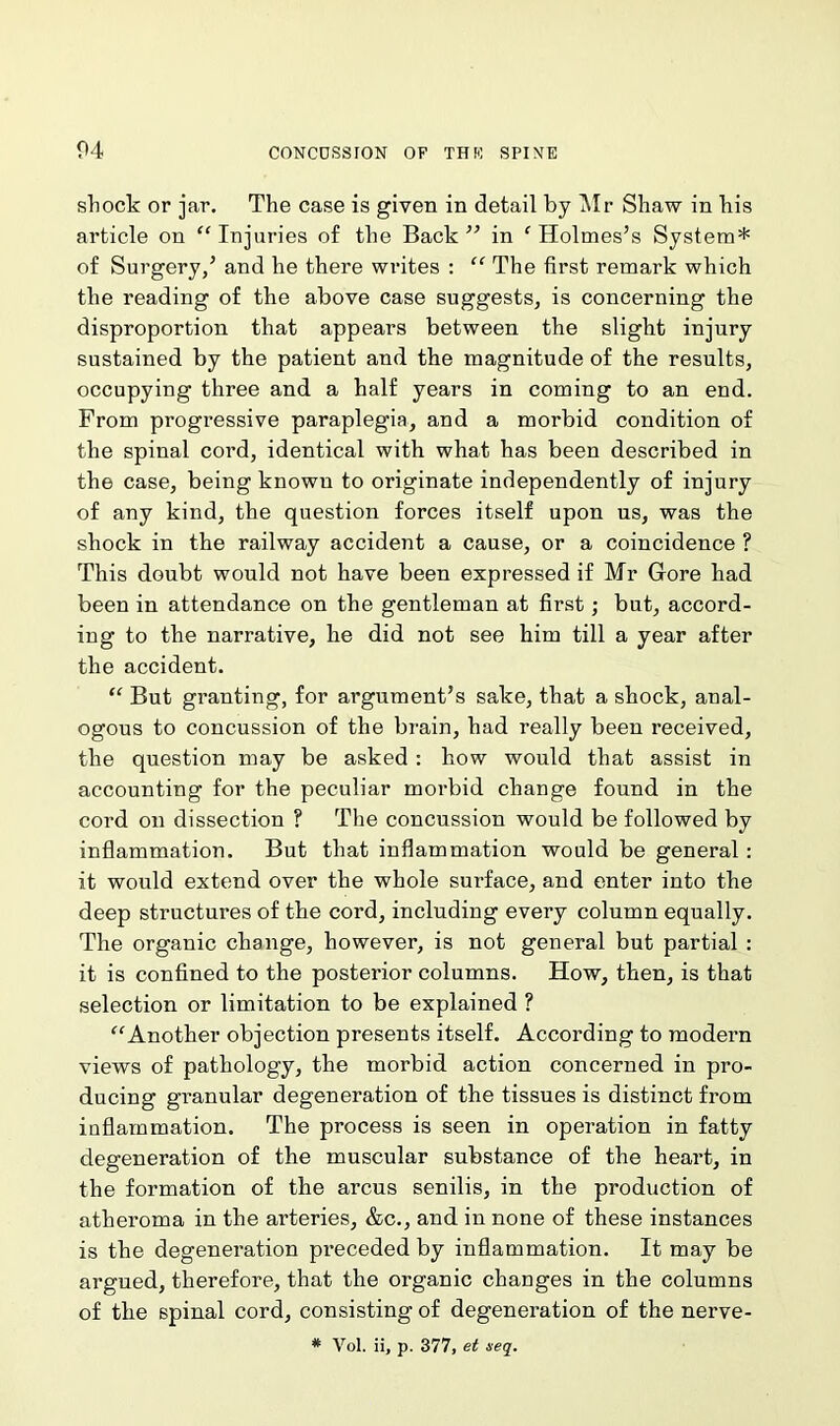 shock or jar. The case is given in detail by Mr Shaw in his article on “ Injuries of the Back ” in ‘Holmes’s System* of Surgery/ and he there writes : “ The first remark which the reading of the above case suggests, is concerning the disproportion that appears between the slight injury sustained by the patient and the magnitude of the results, occupying three and a half years in coming to an end. From progressive paraplegia, and a morbid condition of the spinal cord, identical with what has been described in the case, being knowu to originate independently of injury of any kind, the question forces itself upon us, was the shock in the railway accident a cause, or a coincidence ? This doubt would not have been expressed if Mr Gore had been in attendance on the gentleman at first; but, accord- ing to the narrative, he did not see him till a year after the accident. “ But granting, for argument’s sake, that a shock, anal- ogous to concussion of the brain, had really been received, the question may be asked : how would that assist in accounting for the peculiar morbid change found in the cord on dissection ? The concussion would be followed by inflammation. But that inflammation would be general: it would extend over the whole surface, and enter into the deep structures of the cord, including every column equally. The organic change, however, is not general but partial : it is confined to the posterior columns. How, then, is that selection or limitation to be explained ? “Another objection presents itself. According to modern views of pathology, the morbid action concerned in pro- ducing granular degeneration of the tissues is distinct from inflammation. The process is seen in operation in fatty degeneration of the muscular substance of the heart, in the formation of the arcus senilis, in the production of atheroma in the arteries, &c., and in none of these instances is the degeneration preceded by inflammation. It may be argued, therefore, that the organic changes in the columns of the spinal cord, consisting of degeneration of the nerve- # Vol. ii, p. 377, et seq.