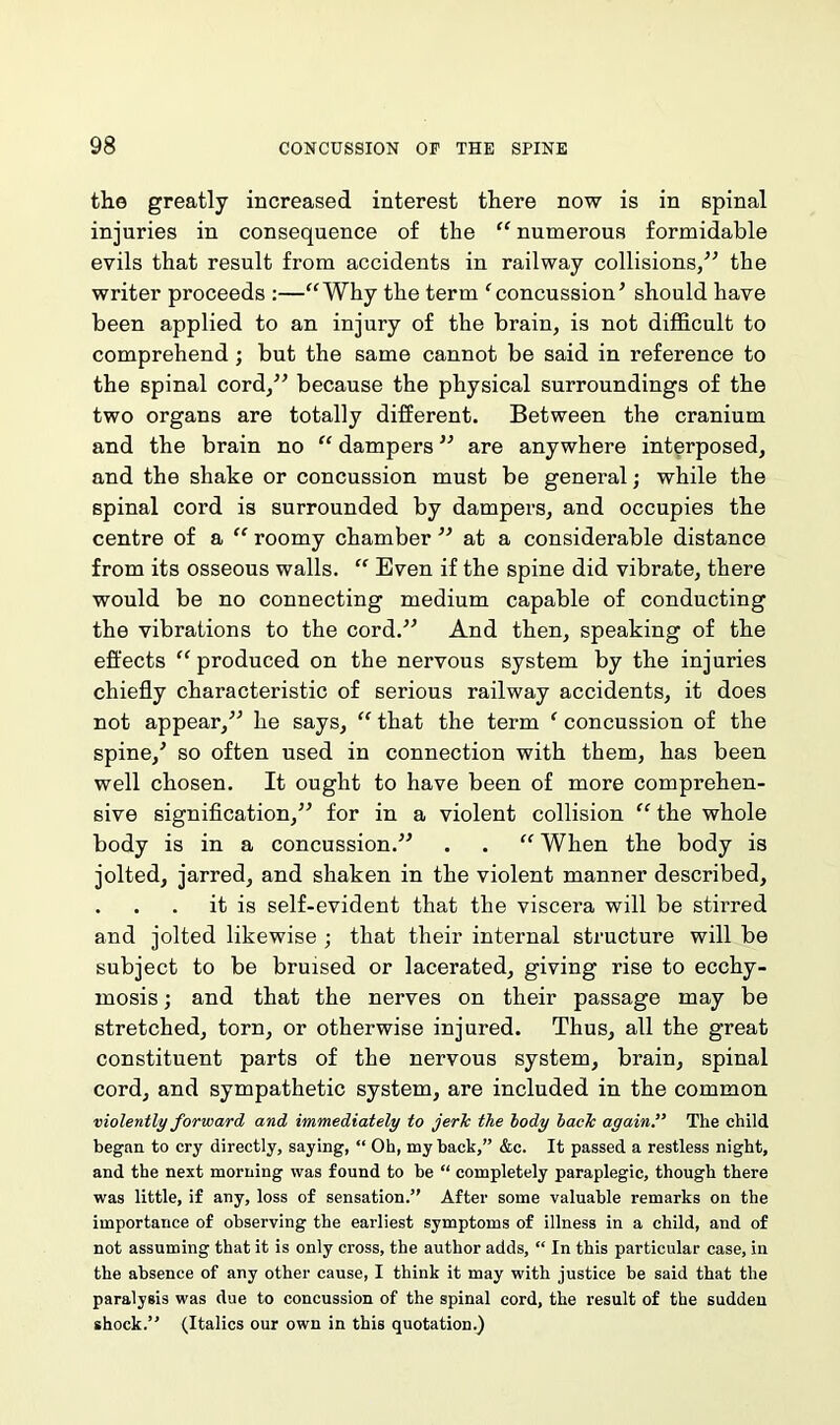 the greatly increased interest there now is in spinal injuries in consequence of the “ numerous formidable evils that result from accidents in railway collisions,” the writer proceeds :—“Why the term f concussion’ should have been applied to an injury of the brain, is not difficult to comprehend ; but the same cannot be said in reference to the spinal cord,” because the physical surroundings of the two organs are totally different. Between the cranium and the brain no “ dampers ” are anywhere interposed, and the shake or concussion must be general; while the spinal cord is surrounded by dampers, and occupies the centre of a “ roomy chamber ” at a considerable distance from its osseous walls. “ Even if the spine did vibrate, there would be no connecting medium capable of conducting the vibrations to the cord.” And then, speaking of the effects “ produced on the nervous system by the injuries chiefly characteristic of serious railway accidents, it does not appear,” he says, “ that the term ‘ concussion of the spine/ so often used in connection with them, has been well chosen. It ought to have been of more comprehen- sive signification,” for in a violent collision “ the whole body is in a concussion.” . . “ When the body is jolted, jarred, and shaken in the violent manner described, . . . it is self-evident that the viscera will be stirred and jolted likewise ; that their internal structure will be subject to be bruised or lacerated, giving rise to ecchy- rnosis; and that the nerves on their passage may be stretched, torn, or otherwise injured. Thus, all the great constituent parts of the nervous system, brain, spinal cord, and sympathetic system, are included in the common violently forward and immediately to jerk the body back again. The child began to cry directly, saying, “ Oh, my back,” &c. It passed a restless night, and the next morning was found to be “ completely paraplegic, though there was little, if any, loss of sensation.” After some valuable remarks on the importance of observing the earliest symptoms of illness in a child, and of not assuming that it is only cross, the author adds, “ In this particular case, in the absence of any other cause, I think it may with justice be said that the paralysis was due to concussion of the spinal cord, the result of the sudden shock.” (Italics our own in this quotation.)