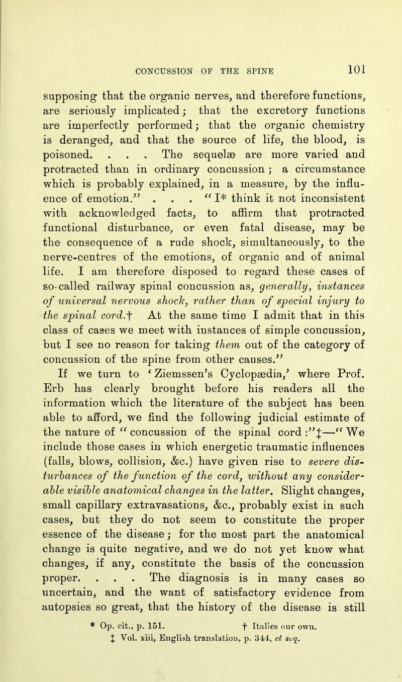 supposing that the organic nerves, and therefore functions, are seriously implicated; that the excretory functions are imperfectly performed; that the organic chemistry is deranged, and that the source of life, the blood, is poisoned. . . . The sequelae are more varied and protracted than in ordinary concussion ; a circumstance which is probably explained, in a measure, by the influ- ence of emotion/'’ . . . “ I* think it not inconsistent with acknowledged facts, to affirm that protracted functional disturbance, or even fatal disease, may be the consequence of a rude shock, simultaneously, to the nerve-centres of the emotions, of organic and of animal life. I am therefore disposed to regard these cases of so-called railway spinal concussion as, generally, instances of universal nervous shock, rather than of special injury to the spinal cord.f At the same time I admit that in this class of cases we meet with instances of simple concussion, but I see no reason for taking them out of the category of concussion of the spine from other causes.” If we turn to ‘ Ziemssen’s Cyclopaedia/ where Prof. Erb has clearly brought before his readers all the information which the literature of the subject has been able to afford, we find the following judicial estimate of the nature of “ concussion of the spinal cord —“We include those cases in which energetic traumatic influences (falls, blows, collision, &c.) have given rise to severe dis- turbances of the function of the cord, without any consider- able visible anatomical changes in the latter. Slight changes, small capillary extravasations, &c., probably exist in such cases, but they do not seem to constitute the proper essence of the disease; for the most part the anatomical change is quite negative, and we do not yet know what changes, if any, constitute the basis of the concussion proper. . . . The diagnosis is in many cases so uncertain, and the want of satisfactory evidence from autopsies so great, that the history of the disease is still # Op. cit., p. 151. f Italics our own. J Vol. xiii, English translation, p. 344, el seq.