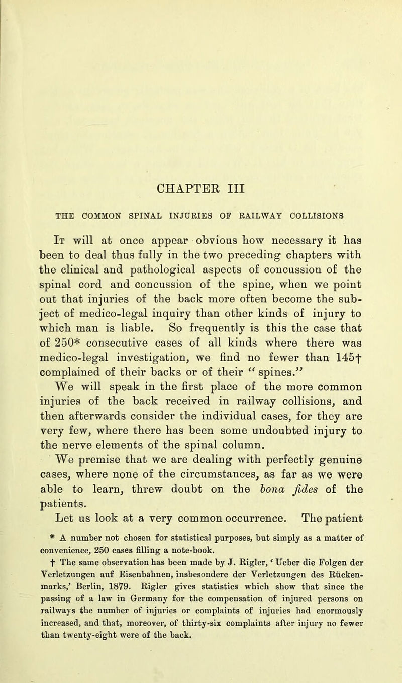 CHAPTER III THE COMMON SPINAL INJURIES OF RAILWAY COLLISIONS It will at once appear obvious how necessary it has been to deal thus fully in the two preceding chapters with the clinical and pathological aspects of concussion of the spinal cord and concussion of the spine, when we point out that injuries of the back more often become the sub- ject of medico-legal inquiry than other kinds of injury to which man is liable. So frequently is this the case that of 250* consecutive cases of all kinds where there was medico-legal investigation, we find no fewer than 145f complained of their backs or of their “ spines.” We will speak in the first place of the more common injuries of the back received in railway collisions, and then afterwards consider the individual cases, for they are very few, where there has been some undoubted injury to the nerve elements of the spinal column. We premise that we are dealing with perfectly genuine cases, where none of the circumstances, as far as we were able to learn, threw doubt on the bona fides of the patients. Let us look at a very common occurrence. The patient # A number not chosen for statistical purposes, but simply as a matter of convenience, 250 cases filling a note-book. t The same observation has been made by J. Rigler, ‘ Ueber die Folgen der Verletzungen auf Eisenbahnen, insbesondere der Verletzungen des Rucken- marks,’ Berlin, 1879. Rigler gives statistics which show that since the passing of a law in Germany for the compensation of injured persons on railways the number of injuries or complaints of injuries had enormously increased, and that, moreover, of thirty-six complaints after injury no fewer than twenty-eight were of the back.