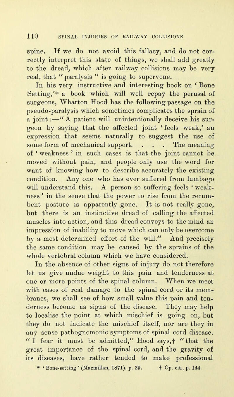 spine. If we do not avoid this fallacy, and do not cor- rectly interpret this state of things, we shall add greatly to the dread, which after railway collisions may be very real, that “ paralysis ” is going to supervene. In his very instructive and interesting book on ‘ Bone Setting/* a book which will well repay the perusal of surgeons, Wharton Hood has the following passage on the pseudo-paralysis which sometimes complicates the sprain of a joint :—“ A patient will unintentionally deceive his sur- geon by saying that the affected joint ‘ feels weak/ an expression that seems naturally to suggest the use of some form of mechanical support. . . . The meaning of ‘ weakness ’ in such cases is that the joint cannot be moved without pain, and people only use the word for want of knowing how to describe accurately the existing condition. Any one who has ever suffered from lumbago will understand this. A person so suffering feels f weak- ness ’ in the sense that the power to rise from the recum- bent posture is apparently gone. It is not really gone, but there is an instinctive dread of calling the affected muscles into action, and this dread conveys to the mind an impression of inability to move which can only be overcome by a most determined effort of the will.” And precisely the same condition may be caused by the sprains of the whole vertebral column which we have considered. In the absence of other signs of injury do not therefore let us give undue weight to this pain and tenderness at one or more points of the spinal column. When we meet with cases of real damage to the spinal cord, or its mem- branes, we shall see of how small value this pain and ten- derness become as signs of the disease. They may help to localise the point at which mischief is going on, but they do not indicate the mischief itself, nor are they in any sense pathognomonic symptoms of spinal cord disease. “ I fear it must be admitted,” Hood says,f “ that the great importance of the spinal cord, and the gravity of its diseases, have rather tended to make professional # ‘ Bone-setting ’ (Macmillan, 1871), p. 29. f Op. cit., p. 144.