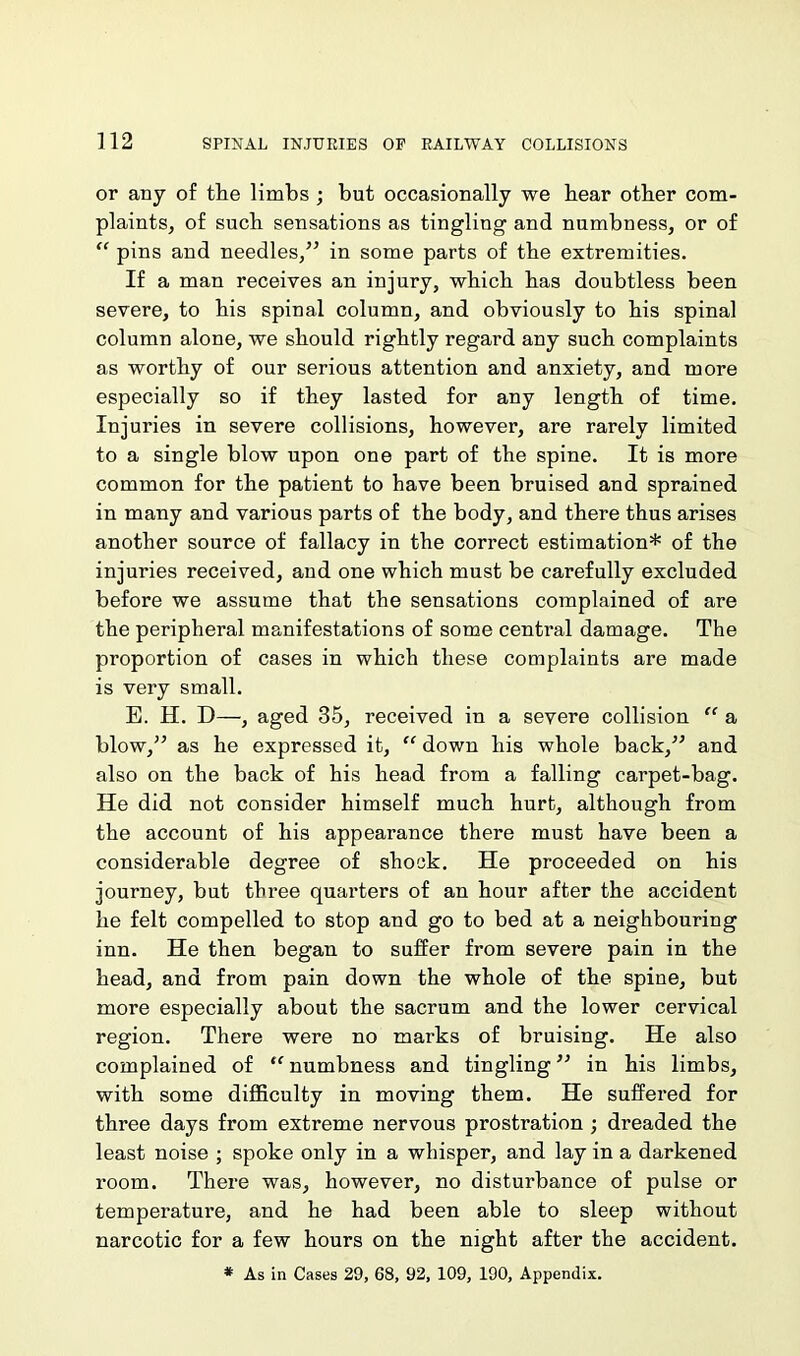 or any of the limbs ; but occasionally we bear other com- plaints, of such sensations as tingling and numbness, or of “ pins and needles,” in some parts of the extremities. If a man receives an injury, which has doubtless been severe, to his spinal column, and obviously to his spinal column alone, we should rightly regard any such complaints as worthy of our serious attention and anxiety, and more especially so if they lasted for any length of time. Injuries in severe collisions, however, are rarely limited to a single blow upon one part of the spine. It is more common for the patient to have been bruised and sprained in many and various parts of the body, and there thus arises another source of fallacy in the correct estimation* of the injuries received, and one which must be carefully excluded before we assume that the sensations complained of are the peripheral manifestations of some central damage. The proportion of cases in which these complaints are made is very small. E. H. D—, aged 35, received in a severe collision “ a blow,” as he expressed it, “ down his whole back,” and also on the back of his head from a falling carpet-bag. He did not consider himself much hurt, although from the account of his appearance there must have been a considerable degree of shock. He proceeded on his journey, but three quarters of an hour after the accident he felt compelled to stop and go to bed at a neighbouring inn. He then began to suffer from severe pain in the head, and from pain down the whole of the spine, but more especially about the sacrum and the lower cervical region. There were no marks of bruising. He also complained of “ numbness and tingling ” in his limbs, with some difficulty in moving them. He suffered for three days from extreme nervous prostration ; dreaded the least noise ; spoke only in a whisper, and lay in a darkened room. There was, however, no distui’bance of pulse or temperature, and he had been able to sleep without narcotic for a few hours on the night after the accident. * As in Cases 29, 68, 92, 109, 190, Appendix.