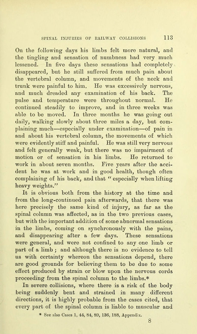 On the following days his limbs felt more natural, and the tingling and sensation of numbness had very much lessened. In five days these sensations had completely disappeared, but he still suffered from much pain about the vertebral column, and movements of the neck and trunk were painful to him. He was excessively nervous, and much dreaded any examination of his back. The pulse and temperature were throughout normal. He continued steadily to improve, and in three weeks was able to be moved. In three months he was going out daily, walking slowly about three miles a day, but com- plaining much—especially under examination—of pain in and about his vertebral column, the movements of which were evidently stiff and painful. He was still very nervous and felt generally weak, but there was no impairment of motion or of sensation in his limbs. He returned to work in about seven months. Five years after the acci- dent he was at work and in good health, though often complaining of his back, and that “ especially when lifting heavy weights.” It is obvious both from the history at the time and from the long-continued pain afterwards, that there was here precisely the same kind of injury, as far as the spinal column was affected, as in the two previous cases, but with the important addition of some abnormal sensations in the limbs, coming on synchronously with the pains, and disappearing after a few days. These sensations were general, and were not confined to any one limb or part of a limb ; and although there is no evidence to tell us with certainty whereon the sensations depend, there are good grounds for believing them to be due to some effect produced by strain or blow upon the nervous cords proceeding from the spinal column to the limbs.* In severe collisions, where there is a risk of the body being suddenly bent and strained in many different directions, it is highly probable from the cases cited, that every part of the spinal column is liable to muscular and * See also Cases 1, 44, 84, 89, 136, 188, Appendix. 8